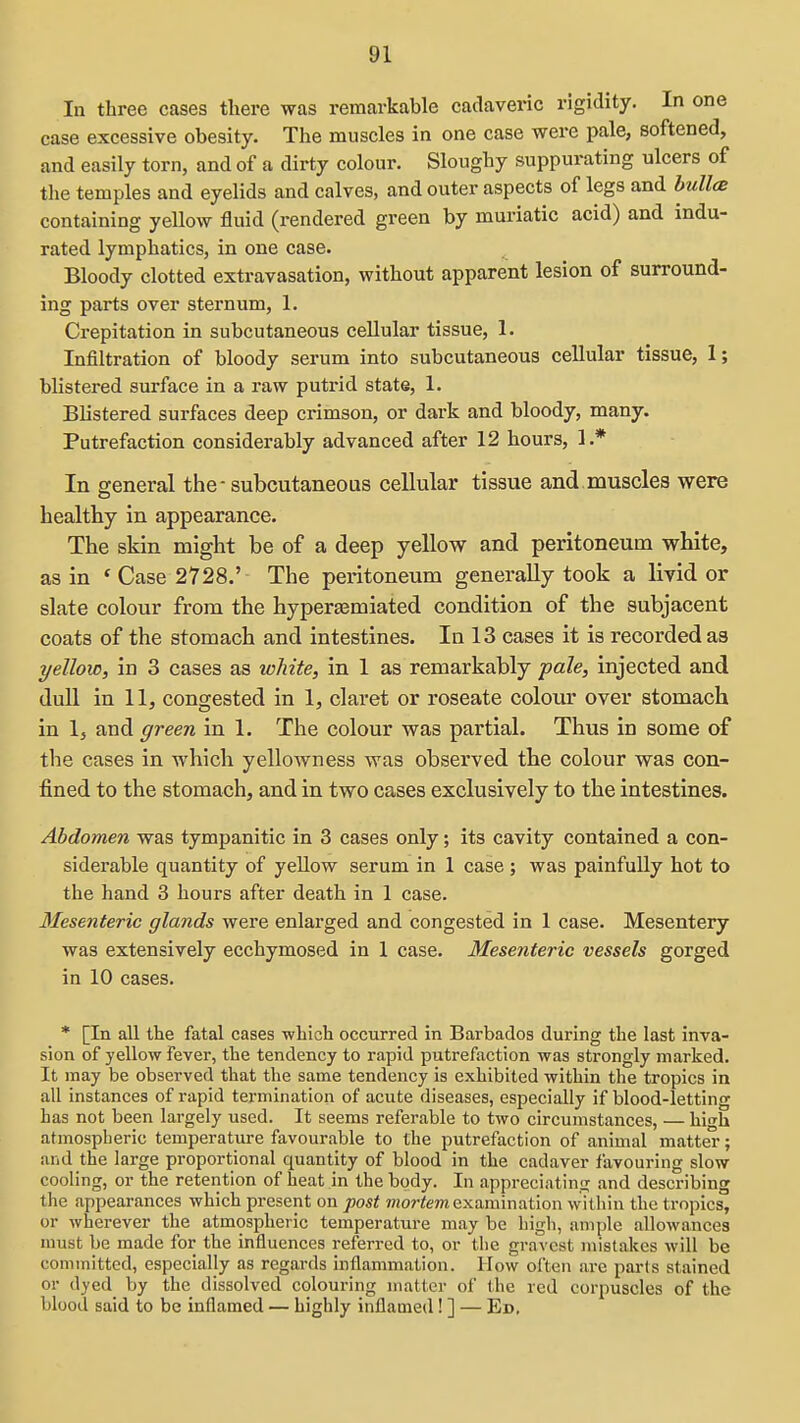 In three cases there was remarkable cadaveric rigidity. In one case excessive obesity. The muscles in one case were pale, softened, and easily torn, and of a dirty colour. Sloughy suppurating ulcers of the temples and eyelids and calves, and outer aspects of legs and hullcB containing yellow fluid (rendered green by muriatic acid) and indu- rated lymphatics, in one case. Bloody clotted extravasation, without apparent lesion of surround- ing parts over sternum, 1. Crepitation in subcutaneous cellular tissue, 1. Infiltration of bloody serum into subcutaneous cellular tissue, I; blistered surface in a raw putrid state, 1. Blistered surfaces deep crimson, or dark and bloody, many. Putrefaction considerably advanced after 12 hours, 1.* In s-eneral the-subcutaneous cellular tissue and muscles were healthy in appearance. The skin might be of a deep yellow and peritoneum white, as in ' Case 2728.' The peritoneum generally took a livid or slate colour from the hyperasmiated condition of the subjacent coats of the stomach and intestines. In 13 cases it is recorded as yellow, in 3 cases as white, in 1 as remarkably pale, injected and dull in 11, congested in 1, claret or roseate colour over stomach in 1, and green in 1. The colour was partial. Thus in some of the cases in which yellowness was observed the colour was con- fined to the stomach, and in two cases exclusively to the intestines. Abdomen was tympanitic in 3 cases only; its cavity contained a con- siderable quantity of yeUow serum in 1 case ; was painfully hot to the hand 3 hours after death in 1 case. Mesenteric glands were enlarged and congested in 1 case. Mesentery was extensively ecchymosed in 1 case. Mesenteric vessels gorged in 10 cases. * [In all the fatal cases which occurred in Barbados during the last inva- sion of yellow fever, the tendency to rapid putrefaction was strongly marked. It may be observed that the same tendency is exhibited within the tropics in all instances of rapid termination of acute diseases, especially if blood-letting has not been largely used. It seems referable to two circumstances, — \n\i atmospheric temperature favourable to the putrefaction of animal matter; and the large proportional quantity of blood in the cadaver favouring slow cooling, or the retention of heat in the body. In appreciatin<i and describing the appearances which present on post moj-tem examination within the tropics, or wherever the atmospheric temperature may be high, ample allowances must be made for the influences referred to, or the gravest mistakes will be committed, especially as regards inflammation. How often are pai'ts stained 01- dyed by the dissolved colouring matter of the red corpuscles of the blood said to be inflamed — highly inflamed! ] — Ed,