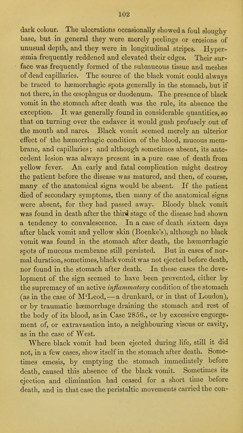 dark colour. The ulcerations occasionally showed a foul sloughy- base, but in general they were merely peelings or erosions of unusual depth, and they were in longitudinal stripes. Hyper- £emia frequently reddened and elevated their edges. Their sur- face was frequently formed of the submucous tissue and meshes of dead capillaries. The source of the black vomit could always be traced to hgemorrhagic spots generally in the stomach, but if not there, in the cESophagus or duodenum. The presence of black vomit in the stomach after death was the rule, its absence the exception. It was generally found in considerable quantities, so that on turning over the cadaver it would gush profusely out of the mouth and nares. Black vomit seemed merely an ulterior effect of the haemorrhagic condition of the blood, mucous mem- brane, and capillaries; and although sometimes absent, its ante- cedent lesion was always present in a pure case of death from yellow fever. An early and fatal complication might destroy the patient before the disease was matured, and then, of course, many of the anatomical signs would be absent. If the patient died of secondary symptoms, then many of the anatomical signs were absent, for they had passed away. Bloody black vomit was found in death after the third stage of the disease had shown a tendency to convalescence. In a case of death sixteen days after black vomit and yellow skin (Boenke's), although no black vomit was found in the stomach after death, the hagmorrhagic spots of mucous membrane still persisted. But in cases of nor- mal duration, sometimes, black vomit was not ejected before death, nor found in the stomach after death. In these cases the deve- lopment of the sign seemed to have been prevented, either by the supremacy of an active inflammatory condition of the stomach (as in the case of M'Leod,—a drunkard, or in that of Loudon), or by traumatic haemorrhage draining the stomach and rest of the body of its blood, as in Case 2856., or by excessive engorge- ment of, or extravasation into, a neighbouring viscus or cavity, as in the case of West. Where black vomit had been ejected dming life, still it did not, in a few cases, show itself in the stomach after death. Some- times emesis, by emptying the stomach immediately before death, caused this absence of the black vomit. Sometimes its ejection and elimination had ceased for a short time before death, and in that case the peristaltic movements carried the con-