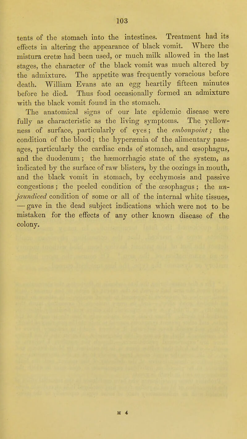 tents of tte stomach into the intestines. Treatment had its effects in altering the appearance of black vomit. Where the mistura cretaj had been used, or much milk allowed in the last stages, the character of the black vomit was much altered by the admixture. The appetite was frequently voracious before death. William Evans ate an egg heartily fifteen minutes before he died. Thus food occasionally formed an admixture with the black vomit found in the stomach. The anatomical signs of our late epidemic disease were fuUy as characteristic as the living symptoms. The yellow- ness of surface, particularly of eyes; the emhonpoint; the condition of the blood; the hyperaimia of the alimentary pass- ages, particularly the cardiac ends of stomach, and oesophagus, and the duodenum; the hemorrhagic state of the system, as indicated by the surface of raw blisters, by the oozings in mouth, and the black vomit in stomach, by ecchymosis and passive congestions; the peeled condition of the oesophagus; the un- jaundiced condition of some or all of the internal white tissues, — gave in the dead subject indications which were not to be mistaken for the effects of any other known disease of the colony.