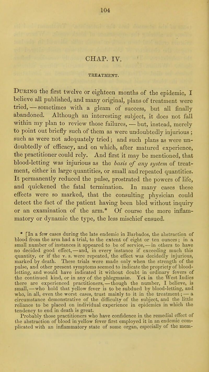 CHAP. IV. TREATMENT. During the first twelve or eighteen months of the epidemic, I believe all published, and many original, plans of treatment were tried, — sometimes with a gleam of success, but all finally abandoned. Although an interesting subject, it does not fall within my plan to review those failures, — but, instead, merely to point out briefly such of them as were undoubtedly injurious ; such as were not adequately tried; and such plans as were un- doubtedly of efficacy, and on which, after matured experience, the practitioner could rely. And first it may be mentioned, that blood-letting was injurious as the basis of any system of treat- ment, either in large quantities, or small and repeated quantities. It permanently reduced the pulse, prostrated the powers of life, and quickened the fatal termination. In many cases these effects were so marked, that the consulting physician could detect the fact of the patient having been bled without inquiry or an examination of the arm.* Of course the more inflam- matory or dynamic the type, the less mischief ensued. * [In a few cases during the late endemic in Barbados, the abstraction of blood from the arm had a trial, to the extent of eight or tea ounces ; in a small number of instances it appeared to be of service, — in others to have no decided good effect,—and, in every instance if exceeding much thia quantity, or if the v. s. were repeated, the effect was decidedly injurious, marked by death. These trials were made only when the strength of the pulse, and other present symptoms seemed to indicate the propriety of blood- letting, and would have indicated it without doubt in ordinary fevers of the continued kind, or in any of the phlegmasise. Yet in the AVest Indies there are experienced practitioners, — though the number, I believe, is small, — who hold that yellow fever is to be subdued by blood-letting, and who, in all, even the worst cases, trust mainly to it in the treatment; — a circumstance demonstrative of the difficulty of the subject, and the little reliance to be placed on individual experience in epidemics in which the tendency to end in death is great. Probably those practitioners who have confidence in the remedial effect of the abstraction of blood in yellow fever first employed it in an endemic com- plicated with an inflammatory state of some organ, especially of the mem-