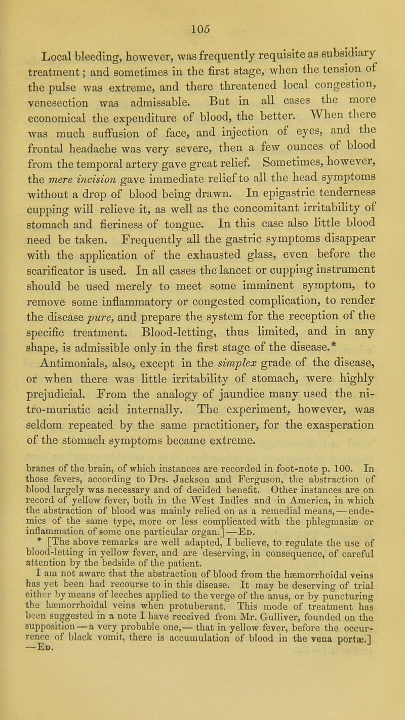 Local bleeding, however, was frequently requisite as subsidiary treatment; and sometimes in tlie first stage, when the tension of the pulse was extreme, and there threatened local congestion, venesection was admissable. But in all cases the more economical the expenditure of blood, the better. When there was much suffusion of face, and injection of eyes, and the frontal headache was very severe, then a few ounces of blood from the temporal artery gave great relief. Sometimes, however, the mere ijicision gave immediate relief to all the head symptoms without a drop of blood being drawn. In epigastric tenderness cupping will relieve it, as well as the concomitant irritability of stomach and fieriness of tongue. In this case also little blood need be taken. Frequently all the gastric symptoms disappear with the application of the exhausted glass, even before the scarificator is used. In all cases the lancet or cupping instrument should be used merely to meet some imminent symptom, to remove some inflammatory or congested complication, to render the disease pure, and prepare the system for the reception of the specific treatment. Blood-letting, thus limited, and in any shape, is admissible only in the first stage of the disease.* Antimonials, also, except in the simplex grade of the disease, or when there was little irritability of stomach, were highly prejudicial. From the analogy of jaundice many used the ni- tro-muriatic acid internally. The experiment, however, was seldom repeated by the same practitioner, for the exasperation of the stomach symptoms became extreme. branes of the brain, of which instances are recorded in foot-note p. 100. In those fevers, according to Drs. Jackson and Ferguson, the abstraction of blood largely was necessary and of decided benefit. Other instances are on record of yellow fever, both in the West Indies and in America, in which the abstraction of blood was mainly relied on as a remedial means, — ende- mics of the same type, more or less complicated with the phlegmasia or inflammation of some one particular organ.]—Ed. * [The above remarks are well adapted, I believe, to regulate the use of blood-letting in yellow fever, and are deserving, in consequence, of careful attention by the bedside of the patient. I am not aware that the abstraction of blood from the hcemorrhoidal veins has yet been had recourse to in this disease. It may be deserving of trial either by means of leeches applied to the verge of the anus, or by puncturing the hsemorrhoidal veins when protuberant. This mode of treatment has been suggested in a note I have received from Mr. Gulliver, founded on the supposition — a very probable one,— that in yellow fever, before the occur- rence of black vomit, there is accumulation of blood in the vena portae.]