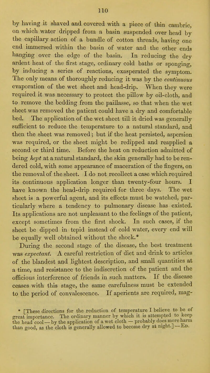 by having it shaved and covered with a piece of thin cambric, on which water dripped from a basin suspended over head by the capillary action of a bundle of cotton threads, having one end immersed within the basin of water and the other ends hanging over the edge of tlie basin. In reducing the dry ardent heat of the first stage, ordinary cold baths or sponging, by inducing a series of reactions, exasperated the symptom. The only means of thoroughly reducing it was by the continuous evaporation of the wet sheet and head-drip. When they were required it was necessary to protect the pillow by oil-cloth, and to remove the bedding from the paillasse, so that when the wet sheet was removed the patient could have a dry and comfortable bed. The application of the wet sheet till it dried was generally sufficient to reduce the temperature to a natural standard, and then the sheet was removed; but if the heat persisted, aspersion was required, or the sheet might be redipped and reapplied a second or third time. Before the heat on reduction admitted of being kept at a natural standard, the skin generally had to be ren- dered cold, with some appearance of maceration of the fingers, on the removal of the sheet. I do not recollect a case which required its continuous application longer than twenty-four hours. I have known the head-drip required for three days. The wet sheet is a powerful agent, and its effects must be watched, par- ticularly where a tendency to pulmonary disease has existed. Its applications are not unpleasant to the feelings of the patient, except sometimes from the first shock. In such cases, if the sheet be dipped in tepid instead of cold water, every end will be equally well obtained without the shock.* During the second stage of the disease, the best treatment was expectant. A careful restriction of diet and drink to articles of the blandest and lightest description, and small quantities at a time, and resistance to the indiscretion of the patient and the officious interference of friends in such matters. If the disease ceases with this stage, the same carefulness must be extended to the period of convalescence. If aperients are required, mag- * [These directions for the reduction of temperature I believe to be of great importance. The ordinary manner by which it is attempted to keep the head cool — by the application of a wet cloth — probably does more harm than good, as the cloth is generally allowed to become dry at night.] — Ed.