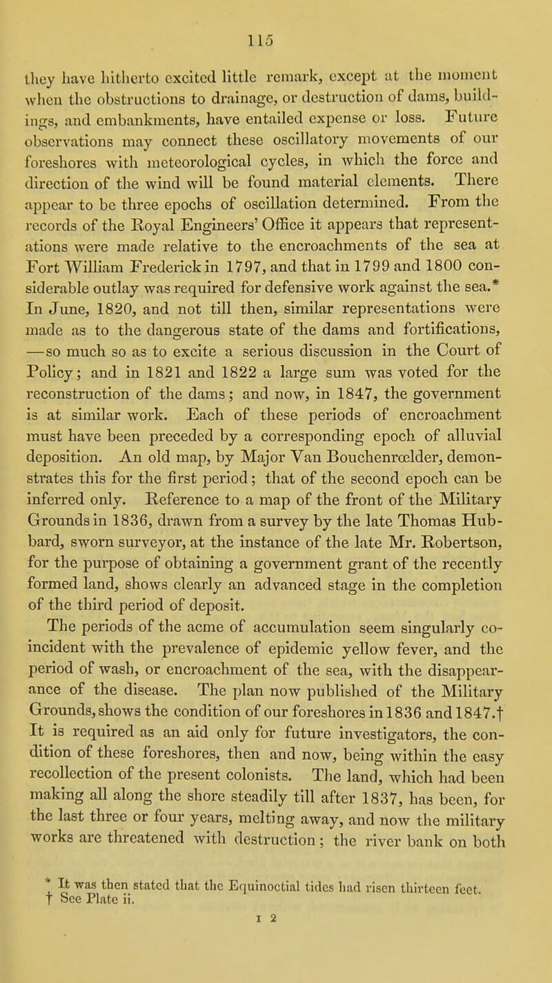 they have liitherto excited little remark, except at the nionicnt when the obstructions to drainage, or destruction of dams, build- ings, and embankments, have entailed expense or loss. Future observations may connect these oscillatory movements of our foreshores with meteorological cycles, in which the force and direction of the wind will be found material elements. There appear to be three epochs of oscillation determined. From the records of the Royal Engineers' Office it appears that represent- ations were made relative to the encroachments of the sea at Fort William Frederick in 1797, and that in 1799 and 1800 con- siderable outlay was required for defensive work against the sea.* In June, 1820, and not till then, similar representations were made as to the dangerous state of the dams and fortifications, —so much so as to excite a serious discussion in the Court of Policy; and in 1821 and 1822 a large sum was voted for the reconstruction of the dams; and now, in 1847, the government is at similar woi'k. Each of these periods of encroachment must have been preceded by a corresponding epoch of alluvial deposition. An old map, by Major Van Bouchenroelder, demon- strates this for the first period; that of the second epoch can be inferred only. Reference to a map of the front of the Military Grounds in 1836, drawn from a survey by the late Thomas Hub- bard, sworn surveyor, at the instance of the late Mr. Robertson, for the purpose of obtaining a government grant of the recently formed land, shows clearly an advanced stage in the completion of the third pex'iod of deposit. The periods of the acme of accumulation seem singularly co- incident with the prevalence of epidemic yellow fever, and the period of wash, or encroachment of the sea, with the disappear- ance of the disease. The plan now published of the Military Grounds, shows the condition of our foreshores in 1836 and 1847.t It is required as an aid only for future investigators, the con- dition of these foreshores, then and now, being within the easy recollection of the present colonists. The land, which had been making all along the shore steadily till after 1837, has been, for the last three or four years, melting away, and now the military works are threatened with destruction ; the river bank on both * It was then stated that the Equinoctial tides had risen thirteen feet t See Plate ii. 1 2