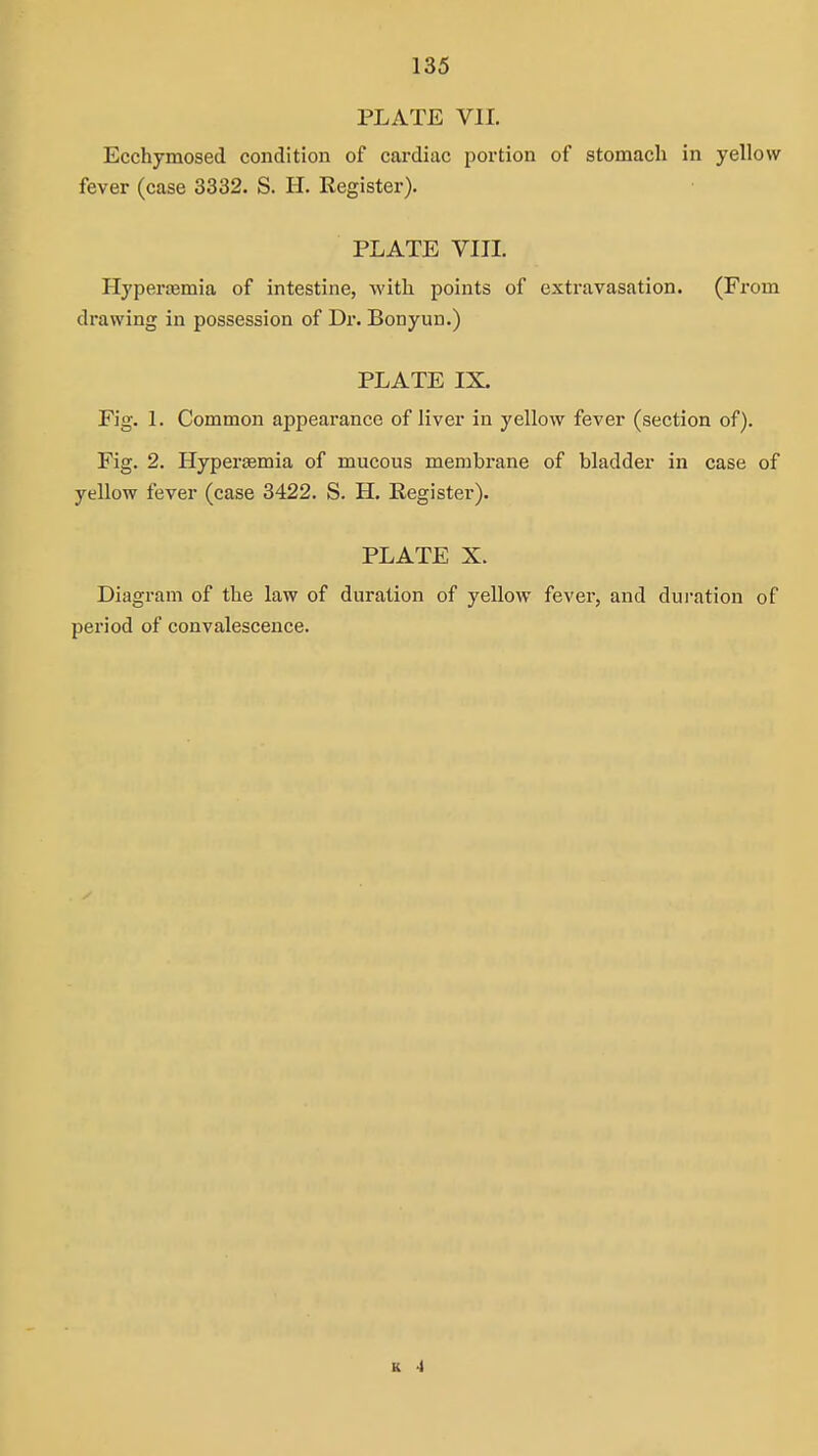 PLATE VII. Ecchymosed condition of cai'diac portion of stomach in yellow fever (case 3332. S. H. Register). PLATE VIII. Hyperajmia of intestine, with points of extravasation. (From drawing in possession of T>r, Bonyun.) PLATE IX. Fig. 1. Common appearance of liver in yellow fever (section of). Fig. 2. Hypersemia of mucous membrane of bladder in case of yellow fever (ease 3422. S. H. Register). PLATE X. Diagram of the law of duration of yellow fever, and duration of period of convalescence. K -1