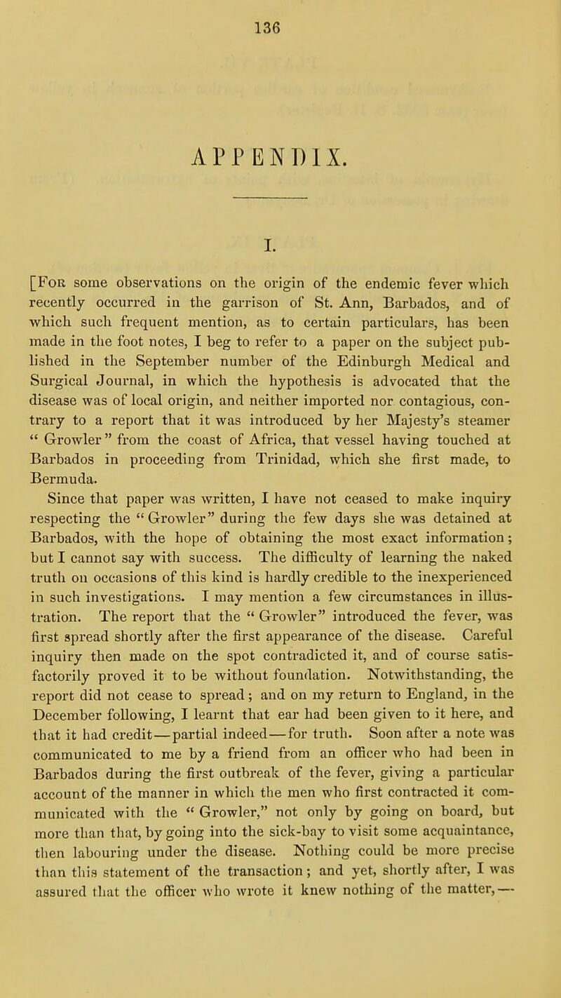 APPENDIX. I. [For some observations on the origin of the endemic fever which recently occurred in the garrison of St. Ann, Barbados, and of which such frequent mention, as to certain particulars, has been made in the foot notes, I beg to refer to a paper on the subject pub- lished in the September number of the Edinburgh Medical and Surgical Journal, in which the hypothesis is advocated that the disease was of local origin, and neither imported nor contagious, con- trary to a report that it was introduced by her Majesty's steamer  Growler fi'om the coast of Africa, that vessel having touched at Barbados in proceeding from Trinidad, which she first made, to Bermuda. Since that paper was written, I have not ceased to make inquiry respecting the  Growler during the few days she was detained at Barbados, with the hope of obtaining the most exact information; but I cannot say with success. The difficulty of learning the naked truth on occasions of this kind is hardly credible to the inexperienced in such investigations. I may mention a few circumstances in illus- tration. The report that the Growler introduced the fever, was first spread shortly after the first appearance of the disease. Careful inquiry then made on the spot contradicted it, and of course satis- factorily proved it to be without foundation. Notwithstanding, the report did not cease to spread; and on my return to England, in the December following, I learnt that ear had been given to it here, and that it had credit—partial indeed—for truth. Soon after a note was communicated to me by a friend from an officer who had been in Barbados during the first outbreak of the fever, giving a particular account of the manner in which the men who first contracted it com- municated with the  Growler, not only by going on board, but more than that, by going into the sick-bay to visit some acquaintance, then labouring under the disease. Nothing could be more precise than this statement of the transaction; and yet, shortly after, I was assured that the officer who wrote it knew nothing of the matter,—