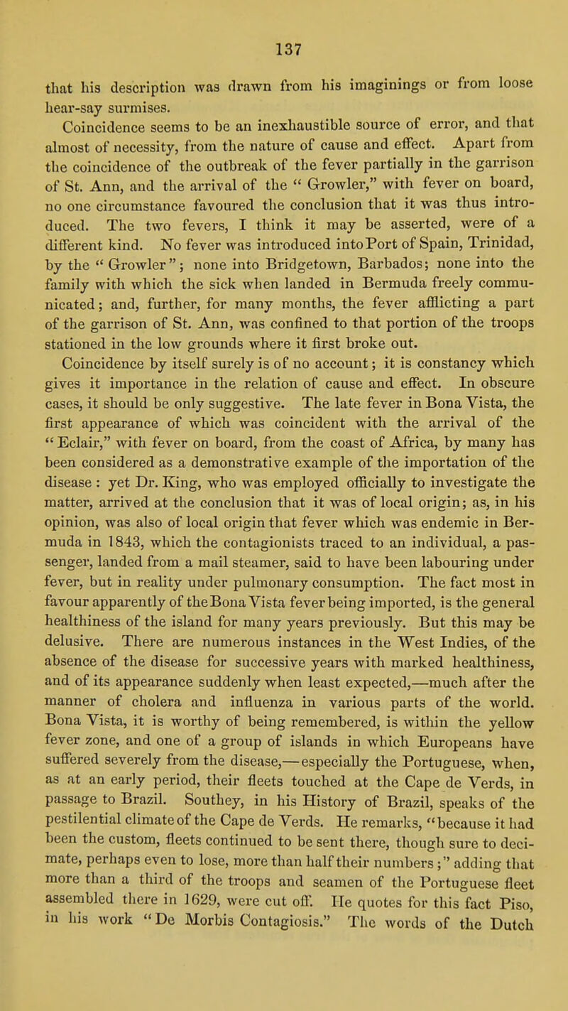 that his description was drawn from his imaginings or from loose hear-say surmises. Coincidence seems to be an inexhaustible source of error, and that almost of necessity, from the nature of cause and effect. Apart from the coincidence of the outbreak of the fever partially in the garrison of St. Ann, and the arrival of the  Growler, with fever on board, no one circumstance favoured the conclusion that it was thus intro- duced. The two fevers, I think it may be asserted, were of a different kind. No fever was introduced into Port of Spain, Trinidad, by the  Growler; none into Bridgetown, Barbados; none into the family with which the sick when landed in Bermuda freely commu- nicated ; and, further, for many months, the fever afflicting a part of the garrison of St. Ann, was confined to that portion of the troops stationed in the low grounds where it first broke out. Coincidence by itself surely is of no account; it is constancy which gives it importance in the relation of cause and effect. In obscure cases, it should be only suggestive. The late fever in Bona Vista, the first appearance of which was coincident with the arrival of the  Eclair, with fever on board, from the coast of Africa, by many has been considered as a demonstrative example of tlie importation of the disease : yet Dr. King, who was employed officially to investigate the matter, arrived at the conclusion that it was of local origin; as, in liis opinion, was also of local origin that fever which was endemic in Ber- muda in 1843, which the contagionists traced to an individual, a pas- senger, landed from a mail steamer, said to have been labouring under fever, but in reality under pulmonary consumption. The fact most in favour apparently of theBona Vista fever being imported, is the general healthiness of the island for many years previously. But this may be delusive. There are numerous instances in the West Indies, of the absence of the disease for successive years with marked healthiness, and of its appearance suddenly when least expected,—much after the manner of cholera and influenza in various parts of the world. Bona Vista, it is worthy of being remembered, is within the yellow fever zone, and one of a group of islands in which Europeans have suffered severely from the disease,— especially the Portuguese, when, as at an early period, their fleets touched at the Cape de Verds, in passage to Brazil. Southey, in his History of Brazil, speaks of the pestilential climate of the Cape de Verds. He remarks, because it had been the custom, fleets continued to be sent there, though sure to deci- mate, perhaps even to lose, more than half their numbers; adding that more than a third of the troops and seamen of tlie Portuguese fleet assembled there in 1629, were cut off. He quotes for this fact Piso, in his work  De Morbis Contagiosis. The words of the Dutch