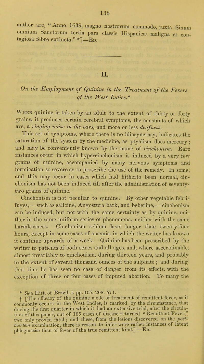 author are,  Anno 1639, magno nostrorum commodo, juxta Sinu omnium Sanctorum tertia pars classis Hispanicaj maligna et coi tagiosa febre extincta. *]—Ed. II. On the Employment of Quinine in the Treatment of the Fevers of the West Indies.] When quinine is taken by an adult to the extent of thirty or forty grains, it produces certain cerebral symptoms, the constants of which are, a ringing noise in the ears, and more or less deafness. This set of symptoms, where there is no idiosyncrasy, indicates the saturation of the system by the medicine, as ptyalism does mercury ; and may be conveniently known by the name of cinchonism. Rare instances occur in which hypercinchonism is induced by a very few grains of quinine, accompanied by many nervous symptoms and formication so severe as to proscribe the use of the remedy. In some, and this may occur in cases which had hitherto been normal, cin- cbonism has not been induced till after the administration of seventy- two grains of quinine. Cinchonism is not peculiar to quinine. By other vegetable febri- fuges,—such as salicine, Angostura bark, and beberine,—cinchonism can be induced, but not with the same certainty as by quinine, nei- ther in the same uniform series of phenomena, neither with the same harmlessness. Cinchonism seldom lasts longer than twenty-four hours, except in some cases of ana3mia, in which the writer has known it continue upwards of a week. Quinine has been prescribed by the writer to patients of both sexes and all ages, and, where ascertainable, almost invariably to cinchonism, during thirteen years, and probably to the extent of several thousand ounces of the sulphate ; and during that time he has seen no case of danger from its effects, with the exception of three or four cases of imputed abortion. To many the * See Hist, of Brazil, i. pp. 105. 208. 571. f [The efBcacy of the qumine mode of treatment of remittent fever, as it commonly occurs in the West Indies, is marked by the circumstance, that durino- the first quarter in which it had an extensive trial, after the circula- tion of this paper, out of 1G5 cases of disease returned Remittent Fever, two only proved fatal; and these, from tlic lesions discovered on the post- mortem examination, there is reason to infer were rather instances of latent phlegmasiiE than of lever of the true remittent kind.]—Ed.