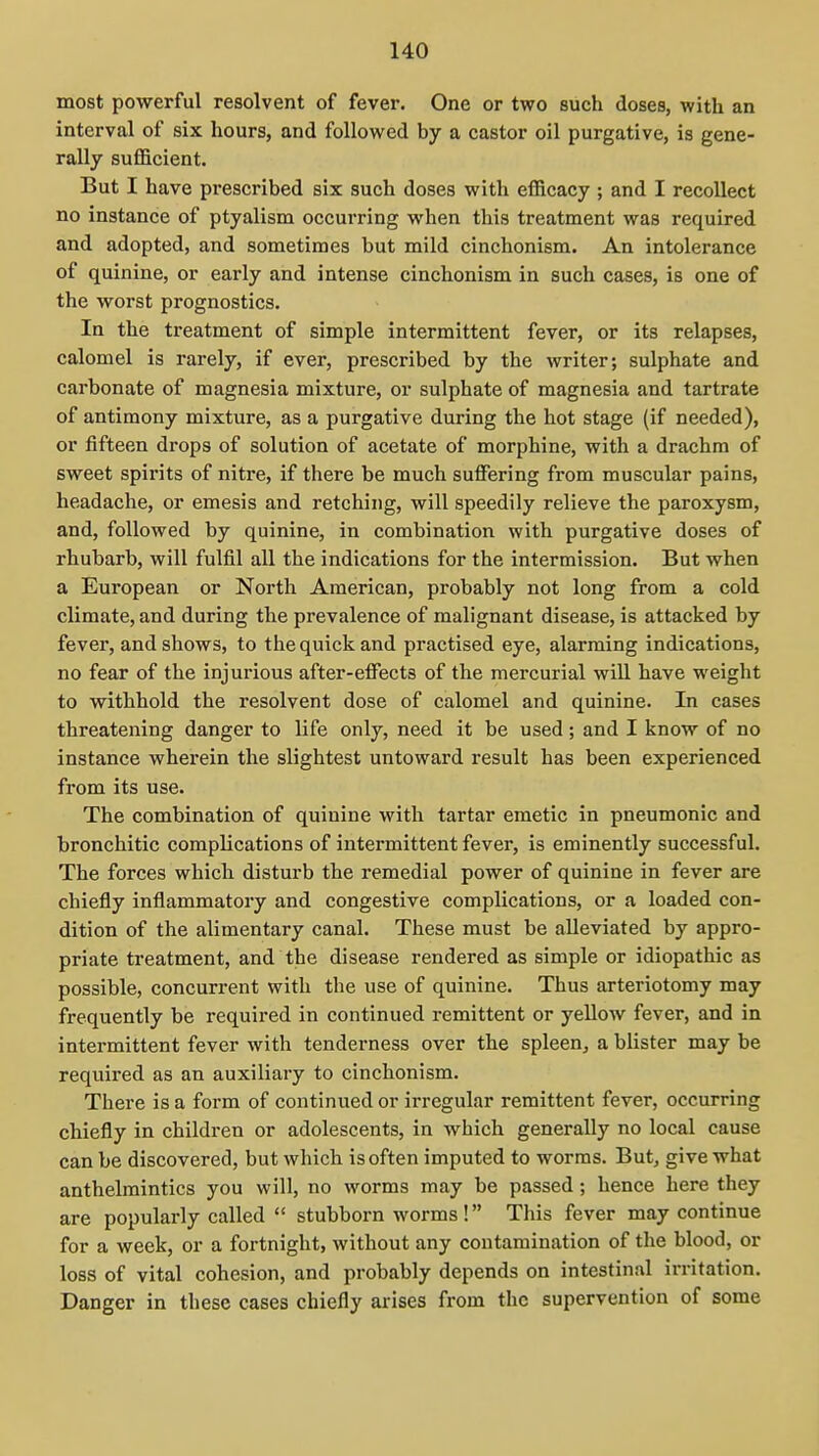 most powerful resolvent of fever. One or two such doses, with an interval of six hours, and followed by a castor oil purgative, is gene- rally sufficient. But I have prescribed six such doses with efficacy ; and I recollect no instance of ptyalism occurring when this treatment was required and adopted, and sometimes but mild cinchonism. An intolerance of quinine, or early and intense cinchonism in such cases, is one of the worst prognostics. In the treatment of simple intermittent fever, or its relapses, calomel is rarely, if ever, prescribed by the writer; sulphate and carbonate of magnesia mixture, or sulphate of magnesia and tartrate of antimony mixture, as a purgative during the hot stage (if needed), or fifteen drops of solution of acetate of morphine, with a drachm of sweet spirits of nitre, if there be much suffering from muscular pains, headache, or emesis and retching, will speedily relieve the paroxysm, and, followed by quinine, in combination with purgative doses of rhubarb, will fulfil all the indications for the intermission. But when a European or North American, probably not long from a cold climate, and during the prevalence of malignant disease, is attacked by fever, and shows, to the quick and practised eye, alarming indications, no fear of the injurious after-effects of the mercurial will have weight to withhold the resolvent dose of calomel and quinine. In cases threatening danger to life only, need it be used; and I know of no instance wherein the slightest untoward result has been experienced from its use. The combination of quinine with tartar emetic in pneumonic and bronchi tic complications of intermittent fever, is eminently successful. The forces which disturb the remedial power of quinine in fever are chiefly inflammatory and congestive complications, or a loaded con- dition of the alimentary canal. These must be alleviated by appro- priate treatment, and the disease rendered as simple or idiopathic as possible, concurrent with the use of quinine. Thus arteriotomy may frequently be required in continued remittent or yelloAv fever, and in intermittent fever with tenderness over the spleen, a blister may be required as an auxiliary to cinchonism. There is a form of continued or irregular remittent fever, occurring chiefly in children or adolescents, in which generally no local cause can be discovered, but which is often imputed to worms. But, give what anthelmintics you will, no worms may be passed; hence here they are popularly called  stubborn worms! This fever may continue for a week, or a fortnight, without any contamination of the blood, or loss of vital cohesion, and probably depends on intestinal irritation. Danger in these cases chiefly ai-ises from the supervention of some