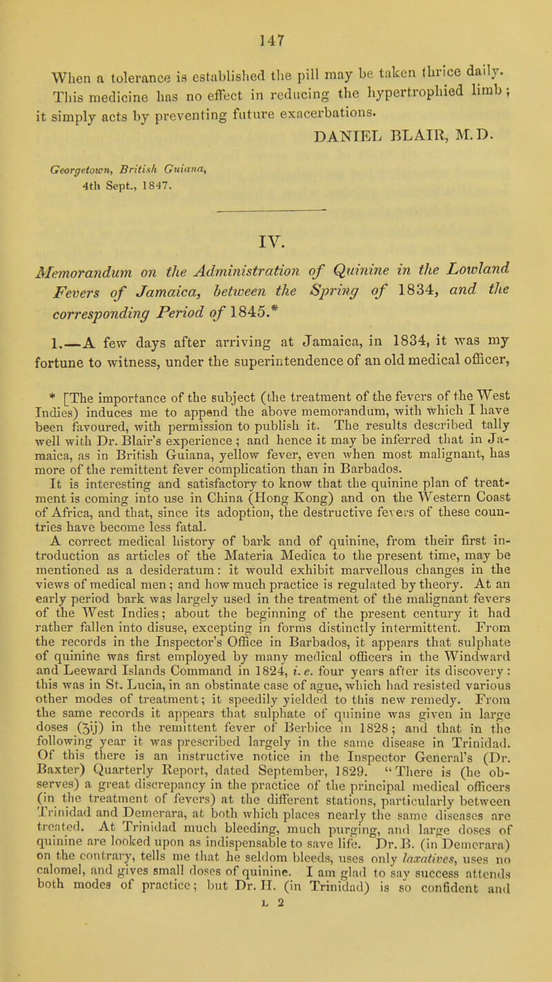 When a tolerance ia establislied the pill may be taken thrice daily. This medicine has no effect in reducing the hypertrophied limb it simply acts by pi-eventing future exacerbations. DANIEL BLAIR, M.D. Georgetown, BritUh Guiana, 4th Sept., 1847. IV. Memorandum on the Administration of Quinine in the Lowland Fevers of Jamaica, betioeen the Spring of 1834, and the corresponding Period of 1845.* 1. A few days after arriving at Jamaica, in 1834, it was my fortune to witness, under the superintendence of an old medical officer, * [The importance of the subject (the treatment of the fevers of the West Indies) induces me to append the above memorandum, with which I have been favoured, with permission to pubh'sh it. The results described tally well with Dr. Blair's experience ; and hence it may be inferred tliat in Ja- maica, as in British Guiana, yellow fever, even when most malignant, has more of the remittent fever complication than in Barbados. It is interesting and satisfactory to know that the quinine plan of treat- ment is coming into use in China (Hong Kong) and on the Western Coast of Africa, and that, since its adoption, the destructive fevers of these coun- tries have become less fatal. A correct medical history of bark and of quinine, from their first in- troduction as articles of the Materia Medica to the present time, may be mentioned as a desideratum: it would exhibit marvellous changes in the views of medical men ; and how much practice is regulated by theory. At an early period bark was largely used in the treatment of the malignant fevers of the West Indies; about the beginning of the present century it had rather fallen into disuse, excepting in forms distinctly intermittent. From the records in the Inspector's Office in Barbados, it appears that sulphate of quinine was first employed by many medical officers in the Windward and Leeward Islands Command in 1824, i.e. four years after its discovery: this was in St. Lucia, in an obstinate case of agiie, which had resisted various other modes of treatment; it speedily yielded to this new remedy. From the same recoi-ds it appears that sulphate of quinine was given in large doses (5ij) in the remittent fever of Berbice in 1828; and that in the following year it was prescribed largely in the same disease in Trinidad. Of this there is an instructive notice in the Inspector General's (Dr. Baxter) Quarterly Report, dated September, 1829. There is (he ob- serves) a great discrepancy in the practice of the principal medical officers (in the treatment of fevers) at the different stations, particularly between Trinidad and Demerara, at both which places nearly the same diseases are treated. At Trinidad much bleeding, much purging, and large doses of quinine are looked upon as indispensable to save life. Dr. B. (in Denicrara) on the contrary, tells me that he seldom bleeds, uses only laxatives, uses no calomel, and gives small doses of quinine. I am glad to sav success attends both modes of practice; but Dr. H. (in Trinidad) is so confident and L 2