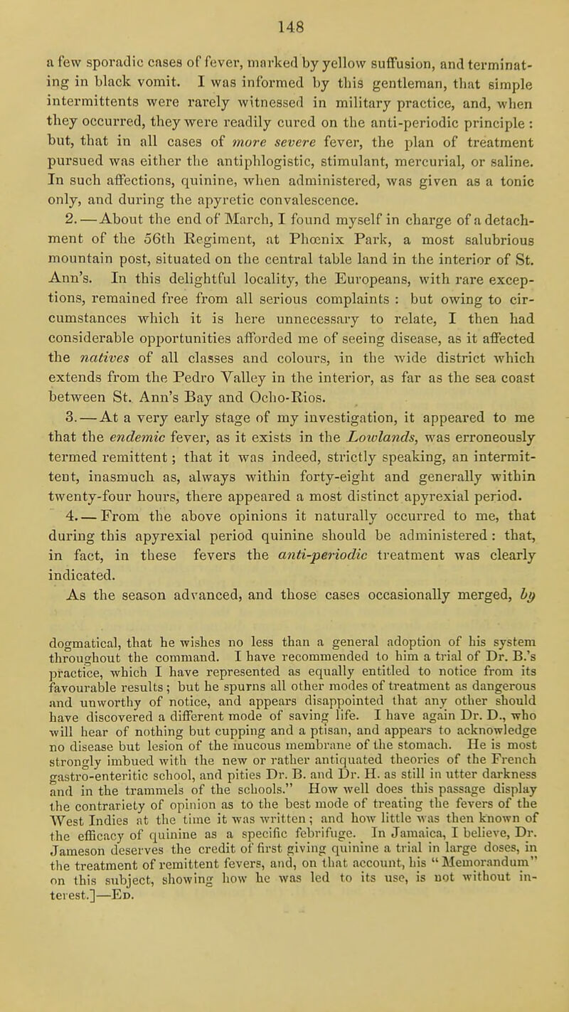 a few sporadic cases of fever, iiinrked by yellow suffusion, and terminat- ing in black vomit. I was informed by this gentleman, that simple intermittents were rarely witnessed in military practice, and, when they occurred, they were readily cured on the anti-periodic principle : but, that in all cases of more severe fever, the plan of treatment pursued was either the antiphlogistic, stimulant, mercurial, or saline. In such affections, quinine, when administered, was given as a tonic only, and during the apyretic convalescence. 2. —About the end of March, I found myself in charge of a detach- ment of the 56th Regiment, at Phoenix Park, a most salubrious mountain post, situated on the central table land in the interior of St. Ann's. In this delightful locality, the Europeans, with rare excep- tions, remained free from all serious complaints : but owing to cir- cumstances which it is here unnecessary to relate, I then had considerable opportunities afforded me of seeing disease, as it affected the natives of all classes and colours, in the wide district which extends from the Pedro Valley in the interior, as far as the sea coast between St. Ann's Bay and Ocho-Rios. 3. —At a very early stage of my investigation, it appeared to me that the endemic fever, as it exists in the Loiolands, was erroneously termed remittent; that it was indeed, strictly speaking, an intermit- tent, inasmuch as, always within forty-eight and generally within twenty-four hours, there appeared a most distinct apyrexial period. 4. — From the above opinions it naturally occurred to me, that during this apyrexial period quinine should be administered : that, in fact, in these fevers the anti-periodic treatment was clearly indicated. As the season advanced, and those cases occasionally merged, dogmatical, that he wishes no less than a general adoption of his system throughout the command. I have recommended to him a trial of Dr. B.'s practice, which I have represented as equally entitled to notice from its favourable results; but he spurns all other modes of treatment as dangerous .and unworthy of notice, and appears disappointed that any other should have discovered a different mode of saving life. I have again Dr. D., who will hear of nothing but cupping and a ptisan, and .ippears to acknowledge no disease but lesion of the mucous membrane of the stomach. He is most strongly imbued with the new or rather antiquated theories of the French gastro-enteritic school, and pities Dr. B. and Dr. H. as still in utter darkness and in the trammels of the schools. How well does this passage display the contrariety of opinion as to the best mode of treating the fevers of the West Indies at tlie time it was written; and how little was then known of the efficacy of quinine as a specific febrifuge. In Jamaica, I believe, Dr. Jameson deserves the credit of first giving quinine a trial in Large doses, in the treatment of remittent fevers, and, on that account, his Memorandum on this subject, showing how he was led to its use, is not without in- terest.]—Ed.