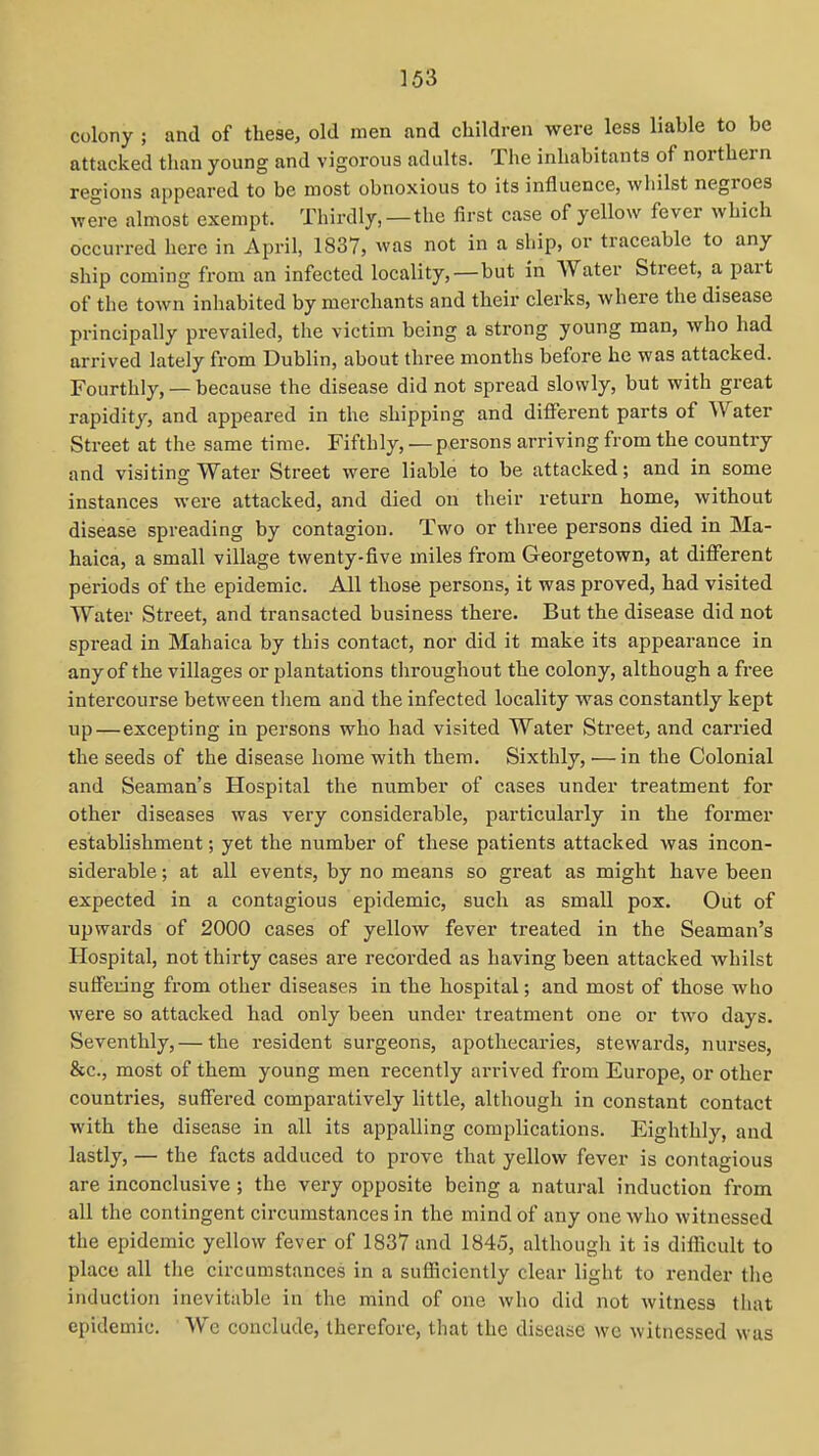 colony ; and of these, old men and children were less liable to be attacked than young and vigorous adults. The inhabitants of northern regions appeared to be most obnoxious to its influence, whilst negroes were almost exempt. Thirdly,—the first case of yellow fever which occurred here in April, 1837, was not in a ship, or traceable to any ship coming from an infected locality,—but in Water Street, a part of the town inhabited by merchants and their clerks, where the disease principally prevailed, the victim being a strong young man, who had arrived lately from Dublin, about three months before he was attacked. Fourthly, — because the disease did not spread slowly, but with great rapidity, and appeared in the shipping and different parts of Water Street at the same time. Fifthly, — persons arriving from the country and visiting Water Street were liable to be attacked; and in some instances were attacked, and died on their return home, without disease spreading by contagion. Two or three persons died in Ma- haica, a small village twenty-five miles from Georgetown, at diflferent periods of the epidemic. All those persons, it was proved, had visited Water Street, and transacted business there. But the disease did not spread in Mahaica by this contact, nor did it make its appearance in any of the villages or plantations throughout the colony, although a free intercourse between them and the infected locality was constantly kept up—excepting in persons who had visited Water Street, and carried the seeds of the disease home with them. Sixthly, — in the Colonial and Seaman's Hospital the number of cases under treatment for other diseases was very considerable, particularly in the former establishment; yet the number of these patients attacked was incon- siderable ; at all events, by no means so great as might have been expected in a contagious epidemic, such as small pox. Out of upwards of 2000 cases of yellow fever treated in the Seaman's Hospital, not thirty cases are recoi'ded as having been attacked whilst suffering from other diseases in the hospital; and most of those who were so attacked had only been under treatment one or two days. Seventhly,— the resident surgeons, apothecaries, stewards, nurses, &c., most of them young men recently arrived from Europe, or other countries, suffered comparatively little, although in constant contact with the disease in all its appalling complications. Eighthly, and lastly, — the facts adduced to prove that yellow fever is contagious are inconclusive; the very opposite being a natural induction from all the contingent circumstances in the mind of any one who witnessed the epidemic yellow fever of 1837 and 1845, although it is difficult to place all the circumstances in a sufficiently clear light to render the induction inevitable in the mind of one who did not witness that epidemic. We conclude, therefore, that the disease wc witnessed was