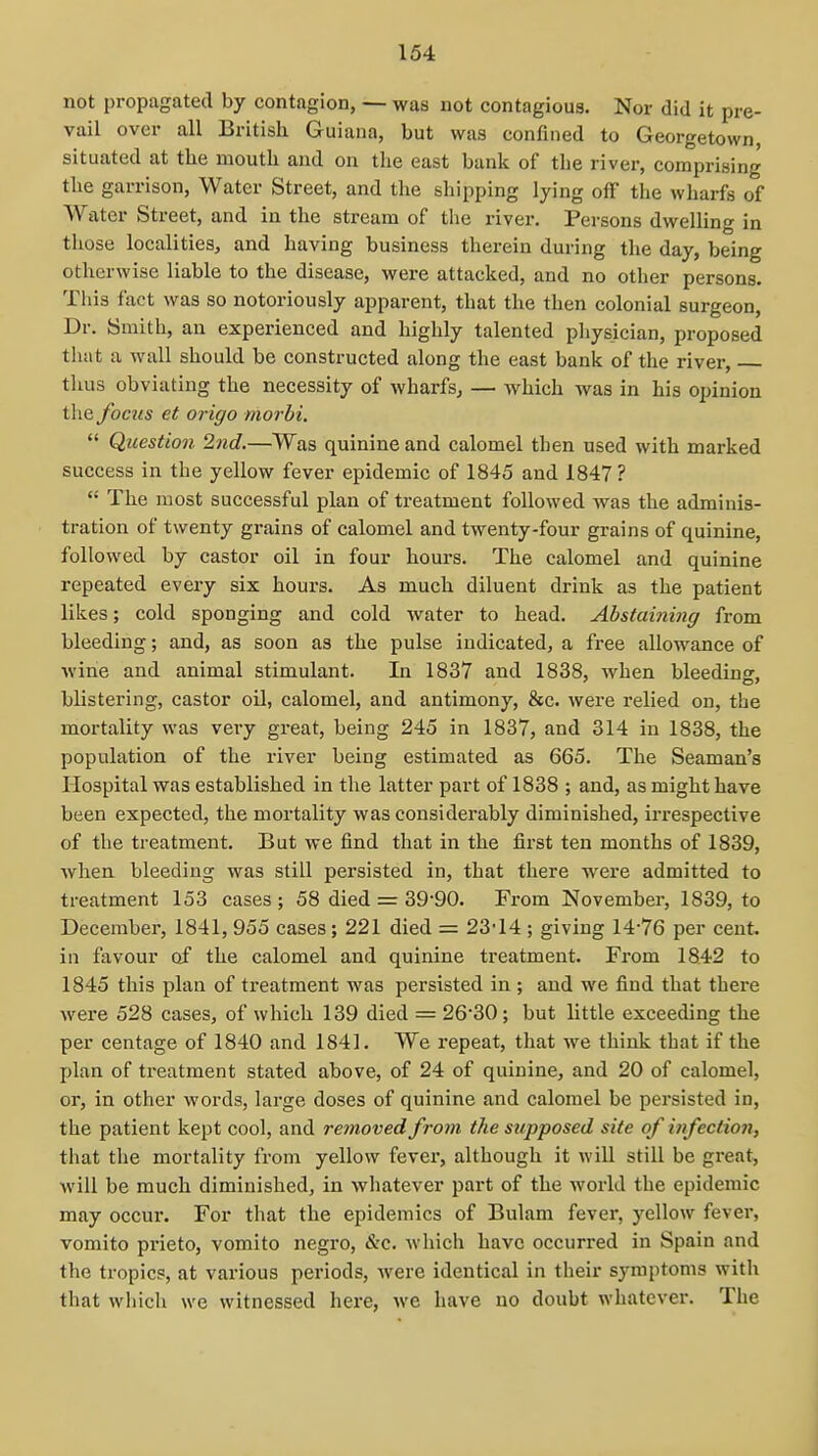 not propagated by contagion, — was not contagious. Nor did it pre- vail over all British Guiana, but was confined to Georgetown, situated at the mouth and on tlie east bank of the river, comprising the garrison, Water Street, and the shipping lying off the wharfs of Water Street, and in the stream of tlie river. Persons dwelling in those localities, and having business therein during the day, being otherwise liable to the disease, were attacked, and no other persons. This fact was so notoriously apparent, that the then colonial surgeon. Dr. Smith, an experienced and highly talented physician, proposed that a wall should be constructed along the east bank of the river, thus obviating the necessity of wharfs, — which was in his opinion the focus et origo morhi.  Question 2nd.—Was quinine and calomel then used with marked success in the yellow fever epidemic of 1845 and 1847 ?  The most successful plan of treatment followed was the adminis- tration of twenty grains of calomel and twenty-four grains of quinine, followed by castor oil in four hours. The calomel and quinine repeated every six hours. As much diluent drink as the patient likes; cold sponging and cold water to head. Abstaining from bleeding; and, as soon as the pulse indicated, a free allowance of wine and animal stimulant. In 1837 and 1838, when bleeding, blistering, castor oil, calomel, and antimony, &c. were relied on, the mortality was veiy great, being 245 in 1837, and 314 in 1838, the population of the river being estimated as 665. The Seaman's Hospital was established in the latter part of 1838 ; and, as might have been expected, the mortality was considerably diminished, irrespective of the treatment. But we find that in the first ten months of 1839, when bleeding was still persisted in, that there were admitted to treatment 153 cases; 58 died = 39-90. From November, 1839, to December, 1841, 955 cases; 221 died = 23*14 ; giving 14-76 per cent, in favour of the calomel and quinine treatment. From 1842 to 1845 this plan of treatment was persisted in ; and we find that there were 528 cases, of which 139 died = 26-30; but httle exceeding the per centage of 1840 and 1841. We repeat, that we think that if the plan of treatment stated above, of 24 of quinine, and 20 of calomel, or, in other words, large doses of quinine and calomel be persisted in, the patient kept cool, and removed from the supposed site of infection, that the mortality from yellow fever, although it will still be great, will be much diminished, in whatever part of the world the epidemic may occur. For that the epidemics of Bulam fever, j'^ellow fever, vomito prieto, vomito negro, Sic. which have occurred in Spain and the tropics, at various periods, were identical in their symptoms witli that which we witnessed here, we have no doubt whatever. The