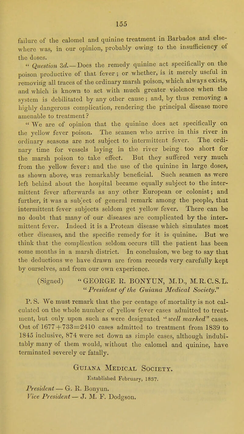 failure of the calomel and quinine treatment in Barbados and else- where was, in our opinion, probably owing to the insufficiency of the doses. «' Question Sd. — Doea the remedy quinine act specifically on the poison productive of that fever; or whether, is it merely useful in removing all traces of the ordinary marsh poison, Avhich always exists, and which is known to act with much greater violence when the system is debilitated by any other cause; and, by thus removing a highly dangerous complication, rendering the principal disease more amenable to treatment ?  We are of opinion that the quinine does act specifically on the yellow fever poison. The seamen who arrive in this river in ordinary seasons are not subject to intermittent fever. The ordi- nary time for vessels laying in the river being too short for the marsh poison to take effect. But they suffered very much from the yellow fever: and the use of the quinine in large doses, as shown above, was remarkably beneficial. Such seamen as were left behind about the hospital became equally subject to the inter- mittent fever afterwards as any other European or colonist; and further, it was a subject of general remark among the people, that intermittent fever subjects seldom get yellow fever. There can be no doubt that many of our diseases are complicated by the inter- mittent fever. Indeed it is a Protean disease which simulates most other diseases, and the specific remedy for it is quinine. But we think that the complication seldom occurs till the patient has been some months in a marsh district. In conclusion, we beg to say that the deductions we have drawn are from records very carefully kept by ourselves, and from our own experience. (Signed)  GEOEGE R. BONYUN, M.D., M.R.C.S.L.  President of the Guiana Medical Society. P. S. We must remark that the per centage of mortality is not cal- culated on the whole number of yellow fever cases admitted to treat- ment, but only upon such as were designated tcell marked c&ses. Out of 1677 + 733 = 2410 cases admitted to treatment from 1839 to 1845 inclusive, 874 were set down as simple cases, although indubi- tably many of them would, without the calomel and quinine, have terminated severely or fatally. Guiana Medical Society. Established February, 1837. President — G. R. Bonyun. Vice President — J. M. F. Dodgson.