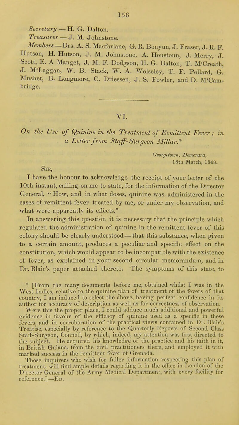 Secretary — H. Gr. Dalton. Treasurer — J. M, Johnstone. Members—T)v&. A. S. Macfuilane, G. R. Bonyun, J. Fraser, J. R, F. Hutson, H. Hutson, J. M. Johnstone, A. Iloustoun, J. Merry, J, Scott, E. A Manget, J. M. F. Dodgson, H. G. Dalton, T. M'Creath, J. M'Laggan, W. B. Stack, W. A. Wolseley, T. F. Pollard, G. Mushet, B. Longmore, C. Driessen, J, S. Fowler, and D. M'Cam- bridge. VI. On the Use of Quinine in the Treatment of Remittent Fever; in a Letter from Staff- Surgeon Millar* Georgttown, Demerara, 18tli March, 1848. Sir, I have the honour to acknowledge the receipt of your letter of the lOtli instant, calling on me to state, for the information of the Director General,  How, and in what doses, quinine was administered in the cases of remittent fever treated by me, or under my observation, and what were apparently its effects. In answering this question it is necessary that the principle which regulated the administration of quinine in the remittent fever of this colony should be clearly understood—that this substance, when given to a certain amount, produces a peculiar and specific effect on the constitution, which would appear to be incompatible with the existence of fever, as explained in your second circular memorandum, and in Dr. Blair's paper attached thereto. The symptoms of this state, to * [From the many documents before me, obtained whilst I was in the West Indies, relative to the quinine plan of treatment of the fevers of that country, I am induced to select the above, having pei-fect confidence in its author for accuracy of description as well as for correctness of observation. Were this the proper place, I could adduce much additional and powerful evidence in favour of the efficacy of quinine used as a specific in these fevers, and in corroboration of the practical views contained in Dr. Blair's Treatise, especially by reference to the Quarterly Reports of Second Class Staff-Surgeon, Connell, by which, indeed, my attention was first directed to the subject. He acquired his knowledge of the practice and his Aiith in it, in British Guiana, from the civil practitioners there, and employed it witii marked success in the remittent fever of Grenada. Tliose inquirers who wish for fuller information respecting this plan of treatment, will find ample details regarding it in the ofiicc in London of the Director General of the Army Medical Department, with every I'acility for reference.]—Ed.