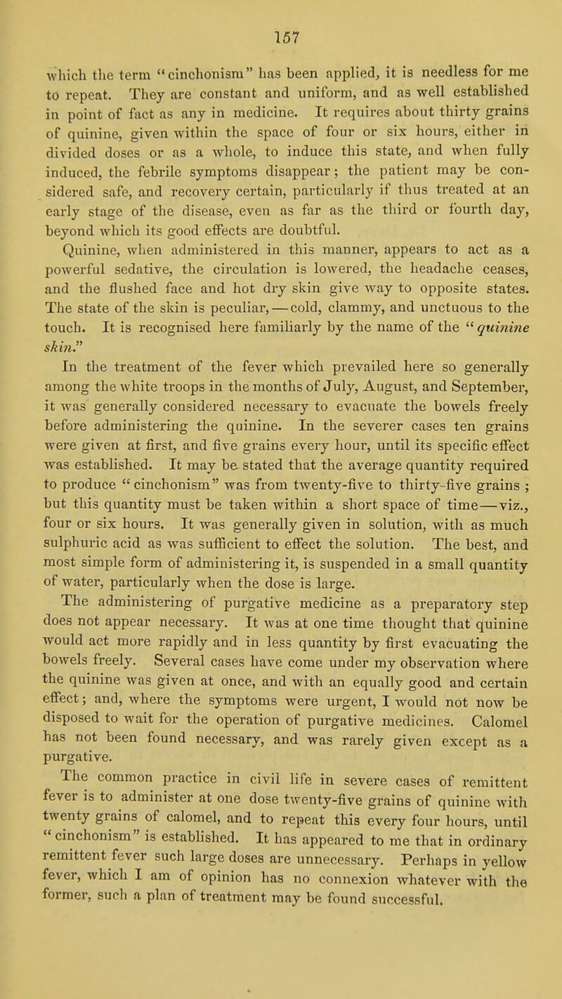 which the term cinchonism has been applied, it is needless for me to repeat. They are constant and uniform, and as well established in point of fact as any in medicine. It requires about thirty grains of quinine, given within the space of four or six hours, either in divided doses or as a whole, to induce this state, and when fully induced, the febrile symptoms disappear; the patient may be con- sidered safe, and recovery certain, particularly if thus treated at an early stage of the disease, even as far as the third or iburth day, beyond which its good effects are doubtful. Quinine, when administered in this manner, appears to act as a powerful sedative, the circulation is lowered, the headache ceases, and the flushed face and hot dry skin give Avay to opiiosite states. The state of the skin is peculiar,—cold, clammy, and unctuous to the touch. It is i-ecognised here familiarly by the name of the  quinine skin. In the treatment of the fever which prevailed here so generally among the white troops in the months of July, August, and September, it was generally considei-ed necessary to evacuate the bowels freely before administering the quinine. In the severer cases ten grains were given at first, and five grains every hour, until its specific effect was established. It may be stated that the average quantity required to produce cinchonism was from twenty-five to thirty-five grains ; but this quantity must be taken within a short space of time—viz., four or six hours. It was generally given in solution, with as much sulphuric acid as was sufiicient to effect the solution. The best, and most simple form of administering it, is suspended in a small quantity of water, particularly when the dose is large. The administering of purgative medicine as a preparatory step does not appear necessary. It was at one time thought that quinine would act more rapidly and in less quantity by first evacuating the bowels freely. Several cases have come under my observation where the quinine was given at once, and with an equally good and certain effect; and, where the symptoms were urgent, I would not now be disposed to wait for the operation of purgative medicines. Calomel has not been found necessary, and was rarely given except as a purgative. The common practice in civil life in severe cases of remittent fever is to administer at one dose twenty-five grains of quinine with twenty grains of calomel, and to repeat this every four hours, until  cinchonism is established. It has appeared to me that in ordinary remittent fever such large doses are unnecessary. Perhaps in yellow fever, which I am of opinion has no connexion whatever with the former, such a plan of treatment may be found successful.