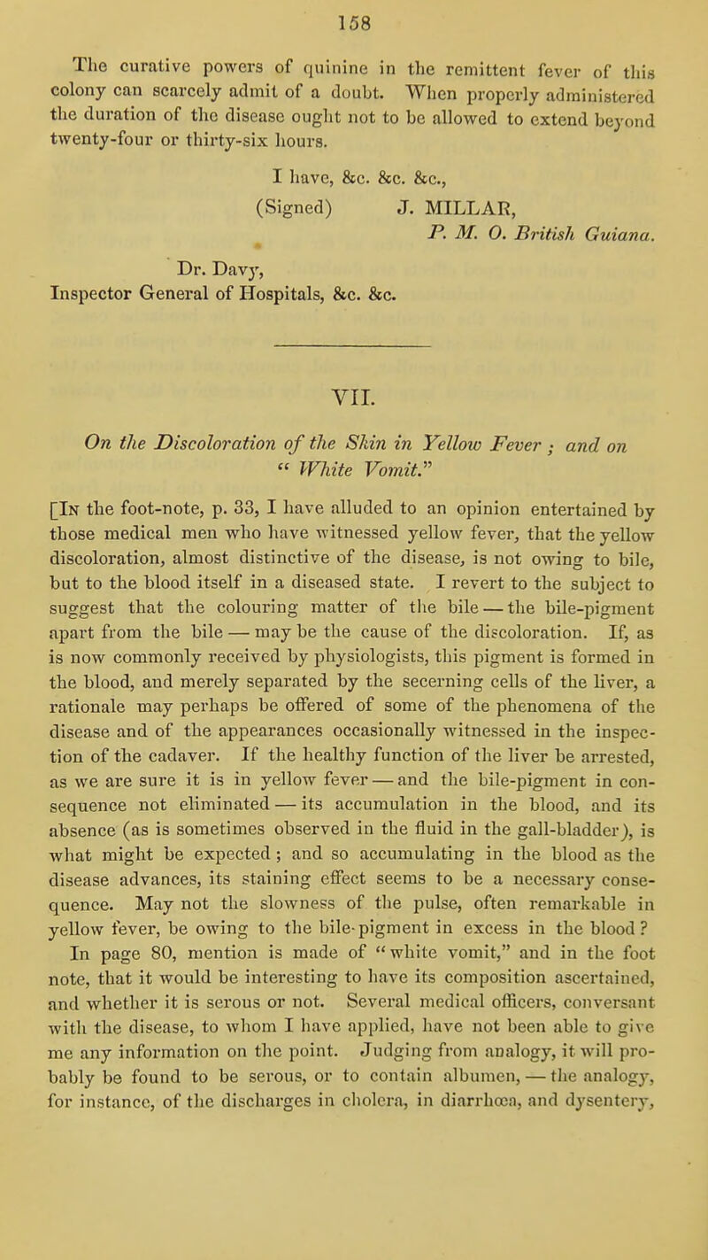 The curative powers of quinine in tlie remittent fever of this colony can scarcely admit of a doubt. When properly administered the duration of the disease ought not to be allowed to extend beyond twenty-four or thii'ty-six hours. I liave, 8ec. &c. &c., (Signed) J. MILLAR, P. M. 0. British Guiana. Dr. Davj', Inspector General of Hospitals, &c. &c. VII. On the Discoloration of the Shin in Yelloio Feverand on  White Vomit. [In the foot-note, p. 33, I have alluded to an opinion entertained by those medical men who have witnessed yellow fever, that the yellow discoloration, almost distinctive of the disease, is not owing to bile, but to the blood itself in a diseased state. I revert to the subject to suggest that the colouring matter of the bile — the bile-pigment apart from the bile — may be the cause of the discoloration. If, as is now commonly received by physiologists, this pigment is formed in the blood, and merely separated by the secerning cells of the liver, a rationale may perhaps be offered of some of the phenomena of the disease and of the appearances occasionally witnessed in the inspec- tion of the cadaver. If the healthy function of the liver be arrested, as we are sure it is in yellow fever — and the bile-pigment in con- sequence not eliminated — its accumulation in the blood, and its absence (as is sometimes observed in the fluid in the gall-bladder), is what might be expected ; and so accumulating in the blood as the disease advances, its staining effect seems to be a necessary conse- quence. May not the slowness of the pulse, often remarkable in yellow fever, be owing to the bile-pigment in excess in the blood ? In page 80, mention is made of  white vomit, and in the foot note, that it would be interesting to have its composition ascertained, and whether it is serous or not. Several medical oflicers, conversant with the disease, to whom I have applied, have not been able to give me any information on the point. Judging from analogy, it will pro- bably be found to be serous, or to contain albumen, — the analogj'-, for instance, of the discharges in cholera, in diarrhoea, and dysentery.