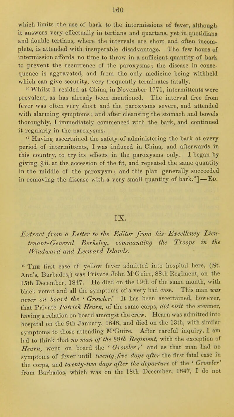 which limits the use of bark to the intermissions of fever, although it answers very eifectually in tertians and quartans, yet in quotidians and double tertians, where the intervals are short and often incom- plete, is attended with insuperable disadvantage. The few hours of intermission affords no time to throw in a sufficient quantity of bark to prevent the recurrence of the paroxysms; the disease in conse- quence is aggravated, and from the only medicine being withheld which can give security, very frequently terminates fatally. Whilst I resided at China, in November 1771, intermittents were prevalent, as has already been mentioned. The interval free from fever was often very short and the paroxysms severe, and attended with alarming symptoms; and after cleansing the stomach and bowels thoroughly, I immediately commenced with the bai'k, and continued it regularly in the paroxysms.  Having ascertained the safety of administering the bark at every period of intermittents, I was induced in China, and afterwards in this country, to try its effects in the paroxysms only. I began by giving 5ii. at the accession of the fit, and repeated the same quantity in the middle of the paroxysm; and this plan generally succeeded in removing the disease with a very small quantity of bark.]—Ed. IX. Extract from a Letter to the Editor from his Excellency Lieu- tenant-General Berkeley, commanding the Troops in the Windioard and Leeward Islands,  The first case of yellow fever admitted into hospital here, (St. Ann's, Barbados,) was Private John M'Guire, 88th Begiment, on the 15th December, 1847. He died on the 19th of the same month, with black vomit and all the symptoms of a very bad case. This man was never on hoard the ' Growler.' It has been ascertained, however, that Private Patrick Hearn, of the same corps, did visit the steamer, having a relation on board amongst the crew. Hearn was admitted into hospital on the 9th January, 1848, and died on the 13tli, with similar symptoms to those attending M'Guire. After careful inquiry, I am led to think that no man of the 88</t Regiment, with the exception of Hearn, went on board the ' Groivler;' and as that man had no symptoms of fever until twenty-Jive days after the first fatal case in the corps, and ticenly-two days after the departure of the ' Growler' from Barbados, which was on the 18th December, 1847, I do not
