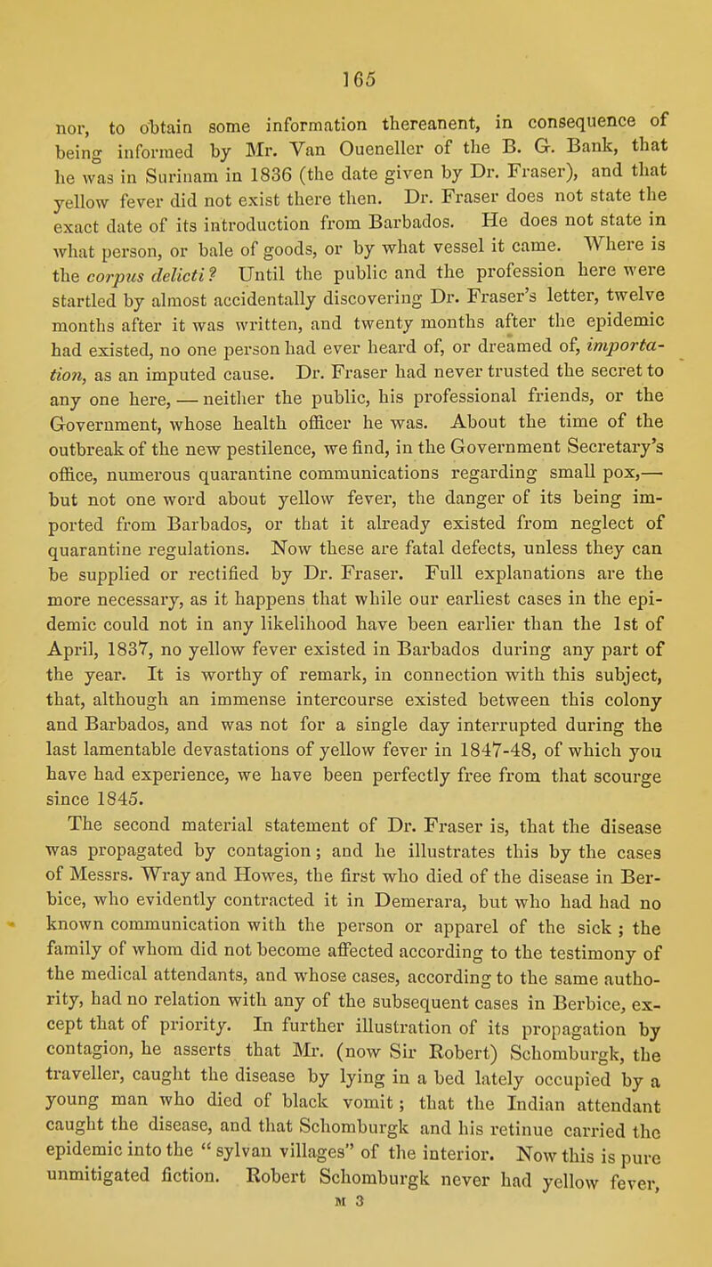 nor, to obtain some information thereanent, in consequence of being informed by Mr. Van Oueneller of the B. G. Bank, that he was in Surinam in 1836 (the date given by Dr. Fraser), and that yellow fever did not exist there tlien. Dr. Fraser does not state the exact date of its introduction from Barbados. He does not state in what person, or bale of goods, or by what vessel it came. Where is the corpus delicti? Until the public and the profession here were startled by almost accidentally discovering Dr. Fraser's letter, twelve months after it was written, and twenty months after the epidemic had existed, no one person had ever heard of, or dreamed of, importa- tion, as an imputed cause. Dr. Fraser had never trusted the secret to any one here, — neither the public, his professional friends, or the Government, whose health officer he was. About the time of the outbreak of the new pestilence, we find, in the Government Secretary's office, numerous quarantine communications regarding smallpox,— but not one word about yellow fever, the danger of its being im- ported from Barbados, or that it already existed from neglect of quarantine regulations. Now these are fatal defects, unless they can be supplied or rectified by Dr. Fraser. Full explanations are the more necessary, as it happens that while our earliest cases in the epi- demic could not in any likelihood have been earlier than the 1st of April, 1837, no yellow fever existed in Barbados during any part of the year. It is worthy of remark, in connection with this subject, that, although an immense intercourse existed between this colony and Barbados, and was not for a single day interrupted during the last lamentable devastations of yellow fever in 1847-48, of which you have had experience, we have been perfectly free from that scourge since 1845. The second material statement of Dr. Fraser is, that the disease was propagated by contagion; and he illustrates this by the cases of Messrs. Wray and Howes, the first who died of the disease in Ber- bice, who evidently contracted it in Demerara, but who had had no known communication with the person or apparel of the sick ; the family of whom did not become alFected according to the testimony of the medical attendants, and whose cases, according to the same autho- rity, had no relation with any of the subsequent cases in Berbice, ex- cept that of priority. In further illustration of its propagation by contagion, he asserts that Mr. (now Sir Robert) Schomburgk, the traveller, caught the disease by lying in a bed lately occupied by a young man who died of black vomit; that the Indian attendant caught the disease, and that Schomburgk and his retinue carried the epidemic into the  sylvan villages of the interior. Now this is pure unmitigated fiction. Robert Schomburgk never had yellow fever, M 3