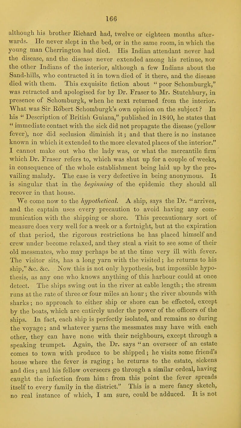 ulthoiigh his brother Richard had, twelve or eighteen months after- Avards. He never slept in the bed, or in tlie same room, in which the young man Cherrington had died. His Indian attendant never had the disease, and the disease never extended among his retinue, nor the other Indians of the interior, although a few Indians about the Sand-hills, who contracted it in town died of it there, and the disease died with them. This exquisite fiction about  poor Schomburgk, was retracted and apologised for by Dr. Eraser to Mr. Stutchbury, in presence of Schomburgk, when he next returned from the interior. What was Sir Robert Schomburgk's own opinion on the subject? In his  Description of British Guiana, published in 1840, he states that  immediate contact with the sick did not propagate the disease (yellow fever), nor did seclusion diminish it; and that there is no instance known in which it extended to the more elevated places of the interior. I cannot make out who the lady was, or what the mercantile firm which Dr. Fraser refers to, which was shut up for a couple of weeks, in consequence of the whole establishment being laid up by the pre- vailing malady. The case is very defective in being anonymous. It is singular that in the beginning of the epidemic they should aU recover in that house. We come now to the hypothetical. A ship, says the Dr.  arrives, and the captain uses every precaution to avoid having any com- munication with the shipping or shore. This precautionary sort of measure does very well for a week or a fortniglit, but at the expiration of that period, the rigorous restrictions he has placed himself and crew under become relaxed, and they steal a visit to see some of their old messmates, who may perhaps be at the time very ill with fever. The visitor sits, has a long yarn with the visited; he returns to his ship, &c. &c. Now this is not only hypothesis, but impossible hypo- thesis, as any one who knows anything of this harbour could at once detect. The ships swing out in the river at cable length; the stream runs at the rate of three or four miles an hour; the river abounds with sharks; no approach to either ship or shore can be effected, except by the boats, which are entirely under the power of the officers of the ships. In fact, each ship is perfectly isolated, and remains so during the voyage; and whatever yarns the messmates may have with each other, they can have none with their neighbours, except through a speaking trumpet. Again, the Dr. says an overseer of an estate comes to town with produce to be shipped; he visits some friend's house where the fever is raging; he returns to the estate, sickens and dies; and his fellow overseers go through a similar ordeal, having caught the infection from him: from this point the fever spreads itself to every family in the district. This is a mere fancy sketch, no real instance of which, I am sure, could be adduced. It is not