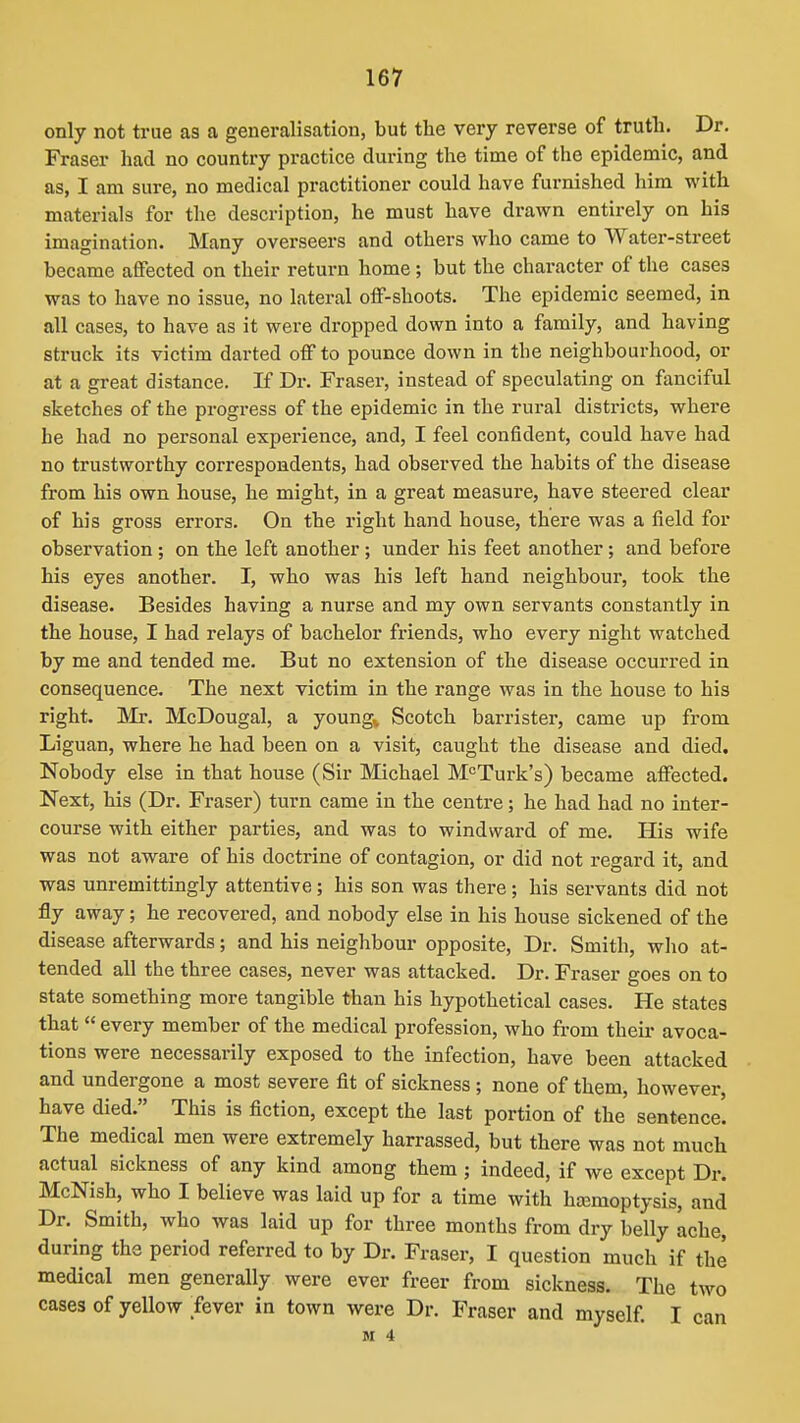 only not true as a generalisation, but the very reverse of truth. Dr. Fraser had no country practice during the time of the epidemic, and as, I am sure, no medical practitioner could have furnished him with materials for the description, he must have drawn entirely on his imagination. Many overseers and others who came to Water-street became afiFected on their return home ; but the character of the cases was to have no issue, no lateral oflf-shoots. The epidemic seemed, in all cases, to have as it were dropped down into a family, and having struck its victim darted off to pounce down in the neighbourhood, or at a great distance. If Dr. Fraser, instead of speculating on fanciful sketches of the progress of the epidemic in the rural districts, where he had no personal experience, and, I feel confident, could have had no trustworthy correspondents, had observed the habits of the disease from his own house, he might, in a great measure, have steered clear of his gross errors. On the right hand house, there was a field for observation; on the left another; under his feet another; and before his eyes another. I, who was his left hand neighbour, took the disease. Besides having a nurse and my own servants constantly in the house, I had relays of bachelor friends, who every night watched by me and tended me. But no extension of the disease occurred in consequence. The next victim in the range was in the house to his right. Mr. McDougal, a youngv Scotch barrister, came up from Liguan, where he had been on a visit, caught the disease and died. Nobody else in that house (Sir Michael M<=Turk's) became affected. Next, his (Dr. Fraser) turn came in the centre; he had had no inter- course with either parties, and was to windward of me. His wife was not aware of his doctrine of contagion, or did not regard it, and was unremittingly attentive; his son was there; his servants did not fly away; he recovered, and nobody else in his house sickened of the disease afterwards; and his neighbour opposite, Dr. Smith, who at- tended all the three cases, never was attacked. Dr. Fraser goes on to state something more tangible than his hypothetical cases. He states that  every member of the medical profession, who from their avoca- tions were necessarily exposed to the infection, have been attacked and undergone a most severe fit of sickness; none of them, however, have died. This is fiction, except the last portion of the sentence. The medical men were extremely harrassed, but there was not much actual sickness of any kind among them ; indeed, if we except Dr. McNish, who I believe was laid up for a time with hasmoptysis, and Dr. Smith, who was laid up for three months from dry belly ache, during the period referred to by Dr. Fraser, I question much if the medical men generally were ever freer from sickness. The two cases of yellow fever in town were Dr. Fraser and myself. I can M 4