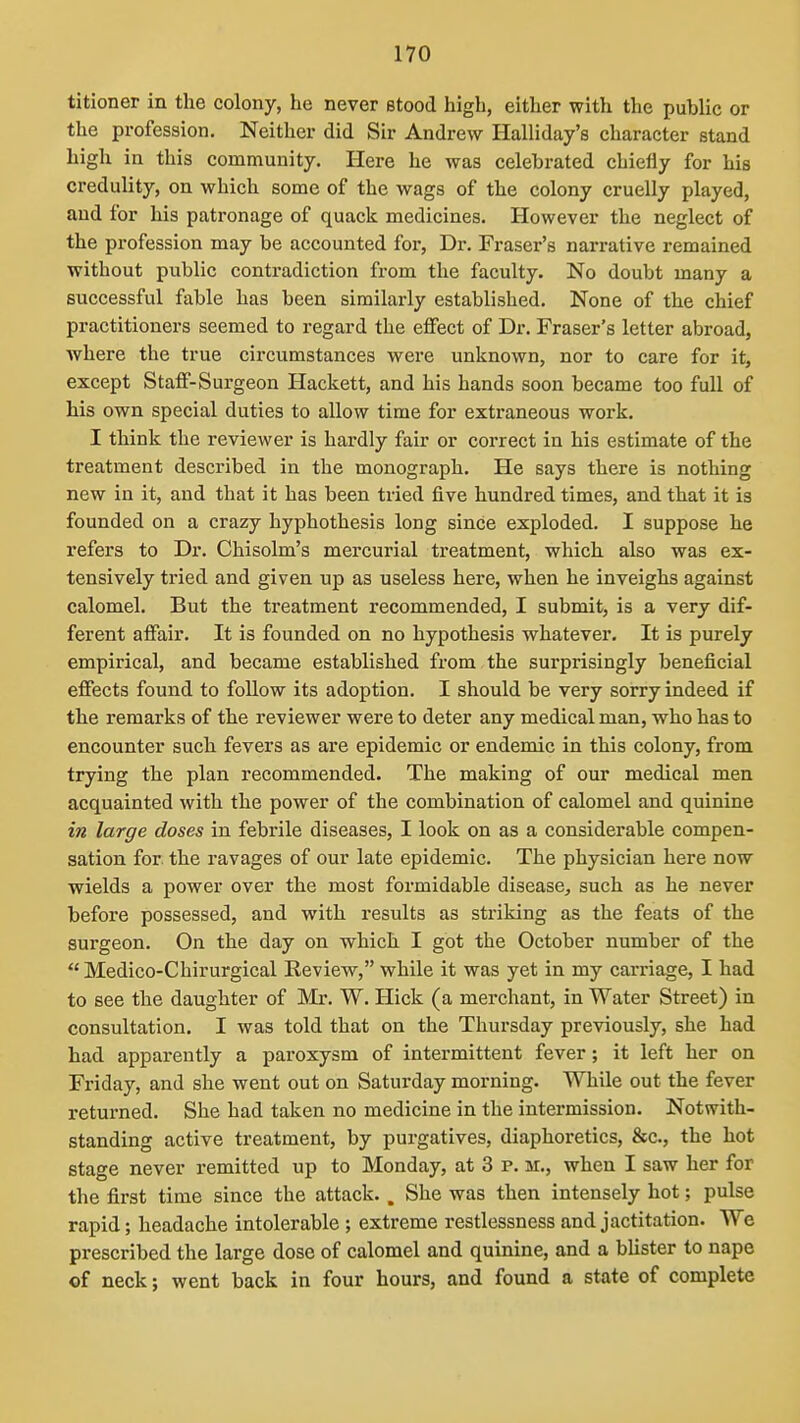 titioner in the colony, he never stood high, either with the public or the profession. Neither did Sir Andrew Halliday's character stand high in this community. Here he was celebrated chiefly for his credulity, on which some of the wags of the colony cruelly played, and for his patronage of quack medicines. However the neglect of the profession may be accounted for, Dr. Fraser's narrative remained without public contradiction from the faculty. No doubt many a successful fable has been similarly established. None of the chief practitioners seemed to regard the effect of Dr. Fraser's letter abroad, where the true circumstances were unknown, nor to care for it, except Staff-Surgeon Hackett, and his hands soon became too full of his own special duties to allow time for extraneous work. I think the reviewer is hardly fair or correct in his estimate of the treatment described in the monograph. He says there is nothing new in it, and that it has been tried five hundred times, and that it is founded on a crazy hyphothesis long since exploded. I suppose he refers to Dr. Chisolm's mercurial treatment, which also was ex- tensively tried and given up as useless here, when he inveighs against calomel. But the treatment recommended, I submit, is a very dif- ferent affair. It is founded on no hypothesis whatever. It is purely empirical, and became established from the surprisingly beneficial effects found to follow its adoption. I should be very sorry indeed if the remarks of the reviewer were to deter any medical man, who has to encounter such fevers as are epidemic or endemic in this colony, from trying the plan recommended. The making of our medical men acquainted with the power of the combination of calomel and quinine in large doses in febrile diseases, I look on as a considerable compen- sation for. the ravages of our late epidemic. The physician here now wields a power over the most formidable disease^ such as he never before possessed, and with results as striking as the feats of the surgeon. On the day on which I got the October number of the Medico-Chirurgical Review, while it was yet in my carriage, I had to see the daughter of Mr. W. Hick (a merchant, in Water Street) in consultation. I was told that on the Thursday previously, she had had apparently a paroxysm of intermittent fever; it left her on Friday, and she went out on Saturday morning. While out the fever returned. She had taken no medicine in the intermission. Notwith- standing active treatment, by purgatives, diaphoretics, &c., the hot stage never remitted up to Monday, at 3 p. m., when I saw her for the first time since the attack.. She was then intensely hot; pulse rapid; headache intolerable ; extreme restlessness and jactitation. We prescribed the large dose of calomel and quinine, and a blister to nape of neck; went back in four hours, and found a state of complete