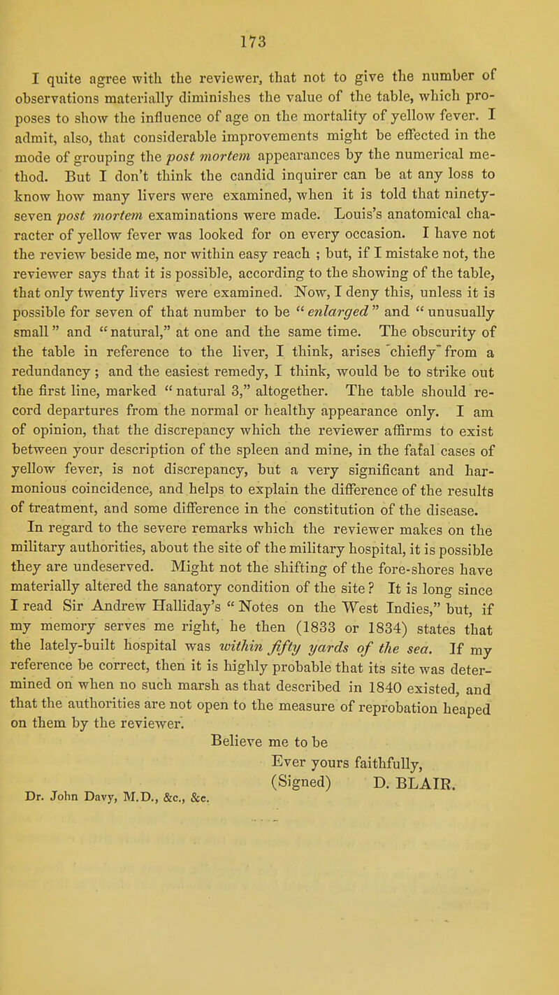 I quite agree with the reviewer, that not to give the number of observations materially diminishes the value of the table, which pro- poses to show the influence of age on the mortality of yellow fever. I admit, also, that considerable improvements might be effected in the mode of grouping the post mortem appearances by the numerical me- thod. But I don't think the candid inquirer can be at any loss to know how many livers were examined, when it is told that ninety- seven post mortem examinations were made. Louis's anatomical cha- racter of yellow fever was looked for on every occasion. I have not the review beside me, nor within easy reach ; but, if I mistake not, the reviewer says that it is possible, according to the showing of the table, that only twenty livers were examined. Now, I deny this, unless it is possible for seven of that number to be  enlarged  and  unusually small and  natural, at one and the same time. The obscurity of the table in reference to the liver, I think, arises chiefly from a redundancy ; and the easiest remedy, I think, would be to strike out the first line, marked  natural 3, altogether. The table should re- cord departures from the normal or healthy appearance only. I am of opinion, that the discrepancy which the reviewer affirms to exist between your description of the spleen and mine, in the fatal cases of yellow fever, is not discrepancy, but a very significant and har- monious coincidence, and helps to explain the difference of the results of treatment, and some difference in the constitution of the disease. In regard to the severe remarks which the reviewer makes on the military authorities, about the site of the military hospital, it is possible they are undeserved. Might not the shifting of the fore-shores have materially altered the sanatory condition of the site ? It is long since I read Sir Andrew Halliday's  Notes on the West Indies, but, if my memory serves me right, he then (1833 or 1834) states that the lately-built hospital was within fifty yards of the sea. If my reference be correct, then it is highly probable that its site was deter- mined on when no such marsh as that described in 1840 existed, and that the authorities are not open to the measure of reprobation heaped on them by the reviewer. Believe me to be Ever yours faithfully, (Signed) D. BLAIR. Dr. John Davy, M.D., &c., &c.