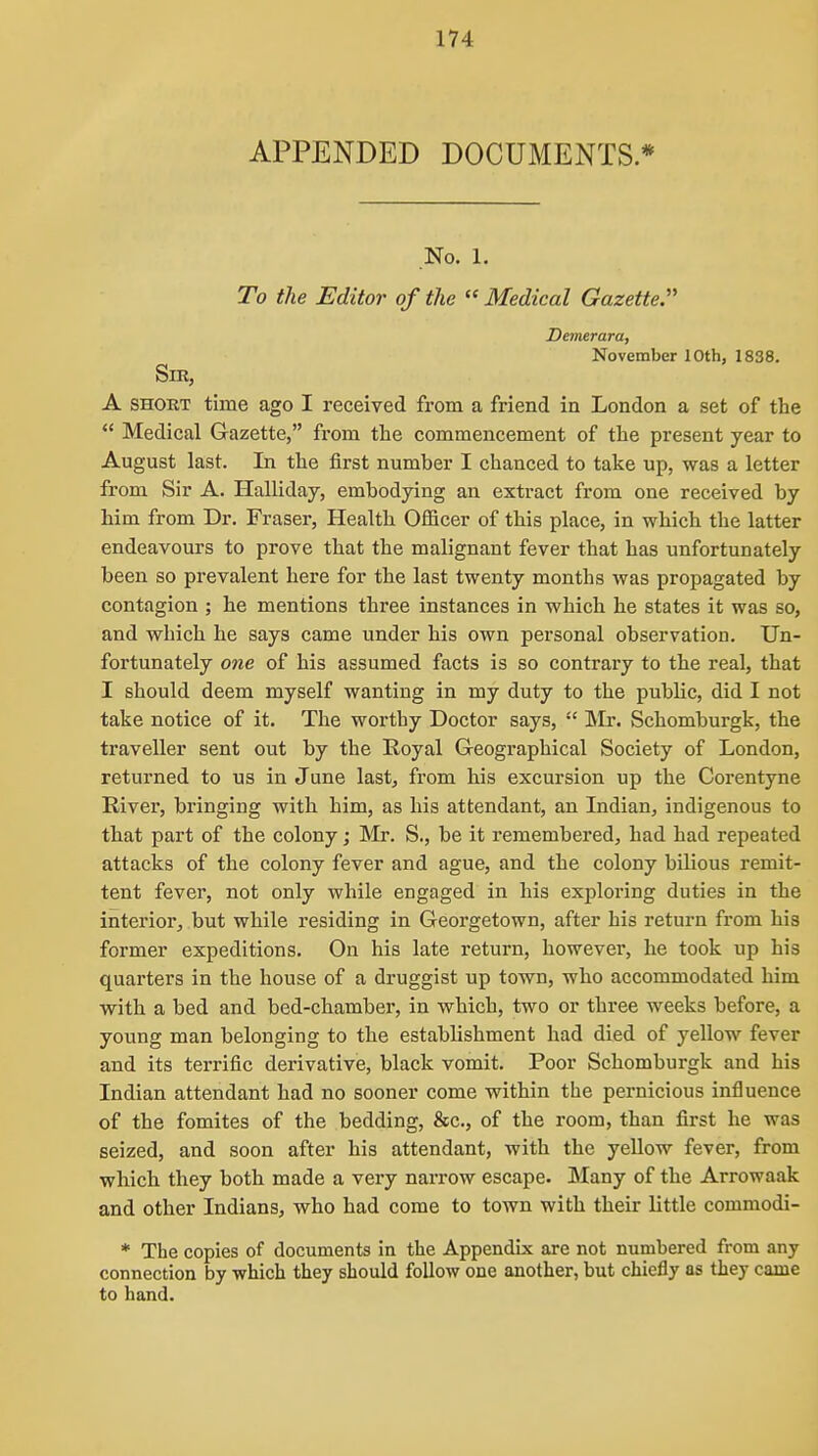 APPENDED DOCUMENTS * No. 1. To the Editor of the  Medical Gazette:' Demerara, November 10th, 1838. Sir, A SHOUT time ago I received from a friend in London a set of the  Medical Gazette, from the commencement of the present year to August last. In the first number I chanced to take up, was a letter from Sir A. Halliday, embodying an extract from one received by him from Dr. Fraser, Health Officer of this place, in which the latter endeavours to prove that the malignant fever that has unfortunately been so prevalent here for the last twenty months was propagated by contagion ; he mentions three instances in which he states it was so, and which he says came under his own personal observation. Un- fortunately one of his assumed facts is so contrary to the real, that I should deem myself wanting in my duty to the public, did I not take notice of it. The worthy Doctor says,  ]\Ir. Schomburgk, the traveller sent out by the Royal G-eographical Society of London, returned to us in June last, from his excursion up the Corentyne River, bringing with him, as his attendant, an Indian, indigenous to that part of the colony; Mr. S., be it remembered, had had repeated attacks of the colony fever and ague, and the colony bilious remit- tent fever, not only while engaged in his exploring duties in the interior, but while residing in Georgetown, after his return from his former expeditions. On his late return, however, he took up his quarters in the house of a druggist up town, who accommodated him with a bed and bed-chamber, in which, two or three weeks before, a young man belonging to the establishment had died of yellow fever and its terrific derivative, black vomit. Poor Schomburgk and his Indian attendant had no sooner come within the pernicious influence of the fomites of the bedding, &c., of the room, than first he was seized, and soon after his attendant, with the yellow fever, from which they both made a very narrow escape. Many of the Arrowaak and other Indians, who had come to town with their little commodi- * The copies of documents in the Appendix are not numbered from any connection by which they should follow one another, but chiefly as they came to hand.