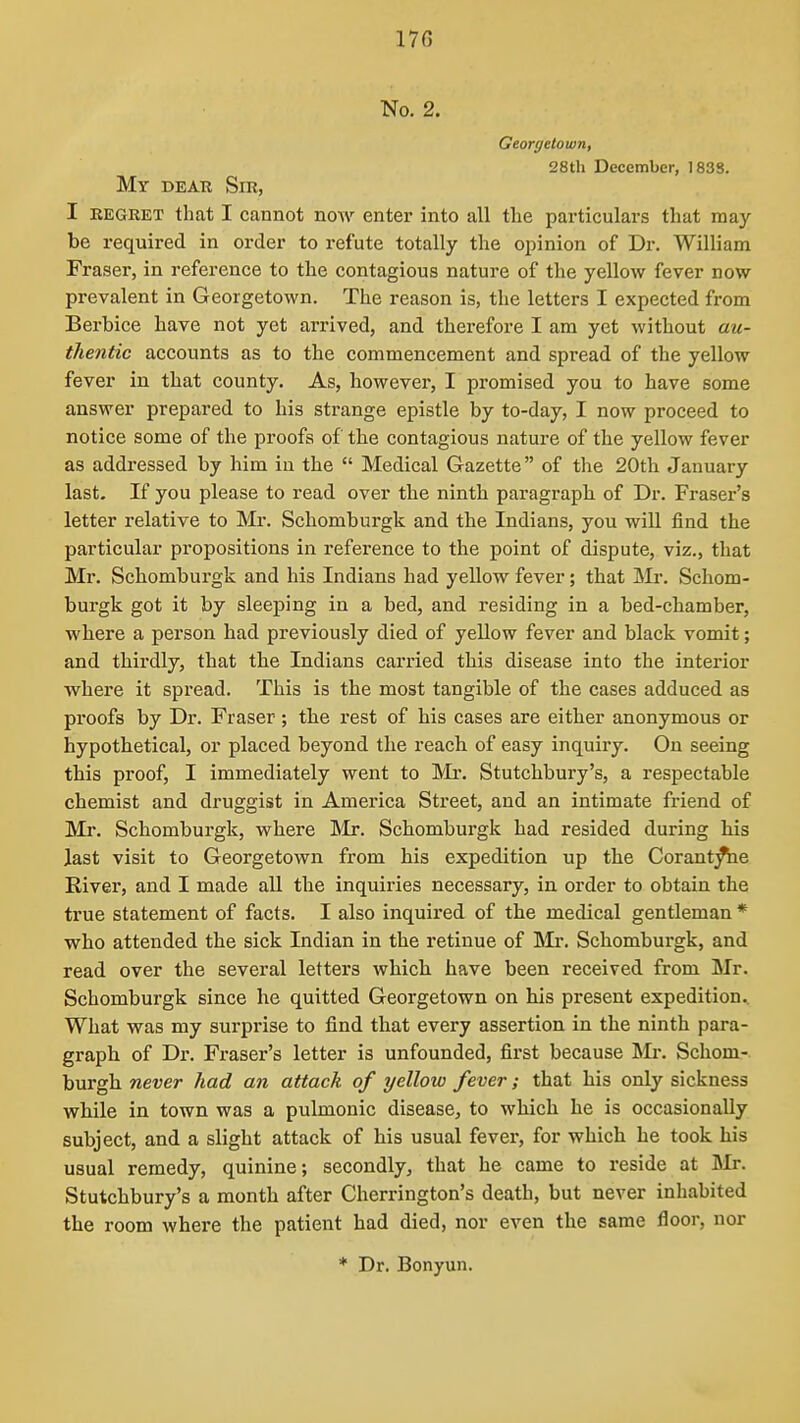 No. 2. Georyetown, 28tli December, 183S. My deak Sir, I EEGRET that I cannot now enter into all the particulars that may- be required in order to refute totally the opinion of Dr. William Fraser, in reference to the contagious nature of the yellow fever now prevalent in Georgetown. The reason is, the letters I expected from Berbice have not yet arrived, and therefore I am yet without au- thentic accounts as to the commencement and spread of the yellow fever in that county. As, however, I promised you to have some answer prepared to his strange epistle by to-day, I now proceed to notice some of the proofs of the contagious nature of the yellow fever as addressed by him in the  Medical Gazette of the 20th January last. If you please to read over the ninth paragraph of Dr. Eraser's letter relative to Mr. Schomburgk and the Indians, you will find the particular propositions in reference to the point of dispute, viz., that Mr. Schomburgk and his Indians had yellow fever; that Schom- burgk got it by sleeping in a bed, and residing in a bed-chamber, where a person had previously died of yellow fever and black vomit; and thirdly, that the Indians carried this disease into the interior where it spread. This is the most tangible of the cases adduced as proofs by Dr. Fraser; the rest of his cases are either anonymous or hypothetical, or placed beyond the reach of easy inquiry. On seeing this proof, I immediately went to Mi*. Stutchbury's, a respectable chemist and druggist in America Street, and an intimate friend of Mr. Schomburgk, where Mr. Schomburgk had resided during his last visit to Georgetown from his expedition up the Corant^e River, and I made all the inquiries necessary, in order to obtain the true statement of facts. I also inquired of the medical gentleman * who attended the sick Indian in the retinue of Mr. Schomburgk, and read over the several letters which have been received from Mr. Schomburgk since he quitted Georgetown on his present expedition. What was my surprise to find that every assertion in the ninth para- graph of Dr. Fraser's letter is unfounded, first because Schom- burgh never had an attack of yellow fever; that his only sickness while in town was a pulmonic disease, to which he is occasionally subject, and a slight attack of his usual fever, for which he took his usual remedy, quinine; secondly, that he came to reside at Mr. Stutchbury's a month after Cherrington's death, but never inhabited the room where the patient had died, nor even the same floor, nor * Dr. Bonyun.
