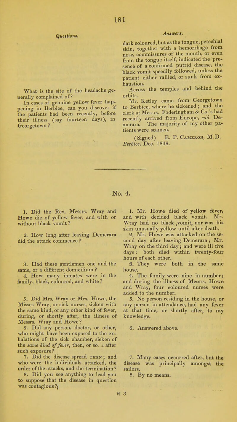 Queitioni. \Vliat is the site of the headache ge- nerally complained of? In cases of genuine yellow fever hap- pening in Berbice, can you discover if the patients had been recently, before their illness (say fourteen days), in Georgetown ? Answeri. dark coloured, but as the tongue, petechial skin, together with a hemorrhage from nose, commissures of the mouth, or even from the tongue itself, indicated the pre- sence of a confirmed putrid disease, the black vomit speedily followed, unless the patient either rallied, or sunk from ex- haustion. Across the temples and behuid the orbits. Mr. Ketley came from Georgetown to Berbice, where he sickened ; and the clerk at Messrs. Foderingham & Co.'s had recently arrived from Europe, via De- merara. The majority of my other pa- tients were seamen. (Signed) E. P. Cameron, M.D. Berbice, Dec. 1838. No. 4. 1. Did the Rev, Messrs. Wray and Howe die of yellow fever, and with or without black vomit ? 2. How long after leaving Demerara did the attack commence ? 3. Had these gentlemen one and the same, or a different domicilium ? 4. How many inmates were in the family, black, coloured, and white ? 5. Did Mrs. Wray or Mrs. Howe, the Misses Wray, or sick nurses, sicken with the same kind, or any other kind of fever, during, or shortly after, the illness of Messrs. Wray and Howe ? 6. Did any person, doctor, or other, who might have been exposed to the ex- halations of the sick chamber, sicken of the same kind of fever, then, or so _i after such exposure? 7. Did the disease spread then ; and who were the individuals attacked, the order of the attacks, and the termination? 8. Did you see anything to lead you to suppose that the disease in question was contagious ?j 1. Mr. Howe died of yellow fever, and with decided black vomit. Mr. Wray had no black jVomit, nor was his skin unusually yellow until after death. 2. Mr. Howe was attacked on the se- cond day after leaving Demerara ; Mr. Wray on the third day; and were ill five days: both died within twenty-four hours of each other. 3. They were both in the same house. 4. The family were nine in number; and during the illness of Messrs. Howe and Wray, four coloured nurses were added to the number. 5. No person residing in the house, or any person in attendance, had any fever at that time, or shortly after, to my knowledge. 6. Answered above. 7. Many cases occurred after, but the disease was principally amongst the sailors. 8. By no means. 3