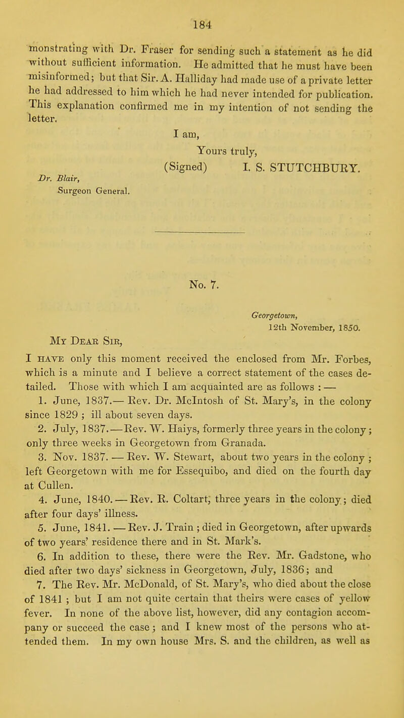 monstrating with Dr. Fraser for sending such a statement as he did without sufficient information. He admitted that he must have been misinformed; but that Sir. A. Halliday had made use of a private letter he had addressed to him which he had never intended for publication. This explanation confirmed me in my intention of not sending the letter. I am, Yours truly, (Signed) I. S. STUTCHBURY. Br. Blair, Surgeon General. No. 7. Georgetown, 12th November, 1850. My Dear Sir, I HAVE only this moment received the enclosed from Mr. Forbes, which is a minute and I believe a correct statement of the cases de- tailed. Those with which I am acquainted are as follows : — 1. June, 1837.— Eev. Dr. Mcintosh of St. Mary's, in the colony since 1829 ; ill about seven days. 2. July, 1837 Eev. W. Haiys, formerly three years in the colony; only three weeks in Georgetown from Granada. 3. Nov. 1837. — Eev. W. Stewart, about two years in the colony ; left Georgetown with me for Essequibo, and died on the fourth day at Cullen. 4. June, 1840. — Rev. R. Coltart, three years in the colony; died after four days' iUness. 5. June, 1841. —Rev. J. Train ; died in Georgetown, after upwards of two years' residence there and in St. Mark's. 6. In addition to these, there were the Rev. Mr. Gadstone, who died after two days' sickness in Georgetown, July, 1836; and 7. The Rev. Mr. McDonald, of St. Mary's, who died about the close of 1841 ; but I am not quite certain that theirs were cases of yellow fever. In none of the above list, however, did any contagion accom- pany or succeed the case; and I knew most of the persons who at- tended them. In my own house Mrs. S. and the children, as well as