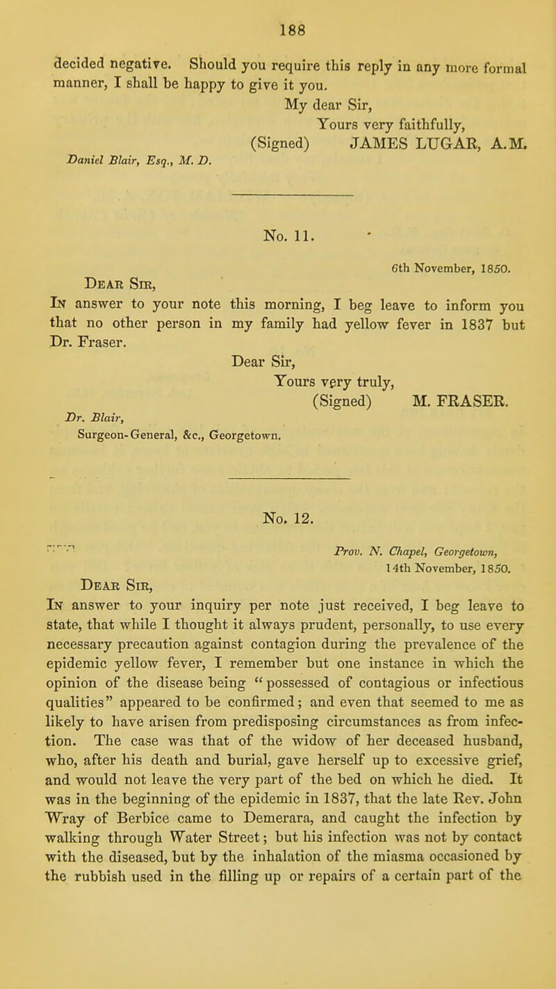 decided negative. Should you require this reply in any more formal manner, I shall be happy to give it you. My dear Sir, Yours very faithfully, (Signed) JAMES LUGAR, A.M. Daniel Blair, Esq., M. D. No. 11. 6th November, 1850. Dear Sm, In answer to your note this morning, I beg leave to inform you that no other person in my family had yellow fever in 1837 but Dr. Fraser. Dear Sir, Tours very truly, (Signed) M. FRASER. Dr. Blair, Surgeon-General, &c., Georgetown. No. 12. •' Frov. N, Chapel, Georgetown, 14th November, 1850. Dear Sm, In answer to your inquiry per note just received, I beg leave to state, that while I thought it always prudent, personally, to use every necessary precaution against contagion during the pi-evalence of the epidemic yellow fever, I remember but one instance in which the opinion of the disease being  possessed of contagious or infectious qualities appeared to be confirmed; and even that seemed to me as likely to have arisen from predisposing circumstances as from infec- tion. The case was that of the widow of her deceased husband, who, after his death and burial, gave herself up to excessive grief, and would not leave the very part of the bed on which he died. It was in the beginning of the epidemic in 1837, that the late Rev. John Wray of Berbice came to Demerara, and caught the infection by walking through Water Street; but his infection was not by contact with the diseased, but by the inhalation of the miasma occasioned by the rubbish used in the filling up or repairs of a certain part of the