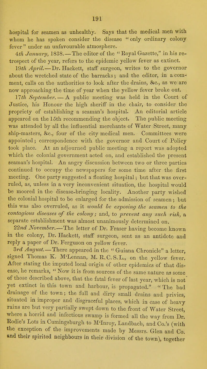 hospital for seamen as unhealthy. Says that the medical men with whom he has spoken consider the disease  only ordinary colony fever  under an unfavourable atmosphere. Ath January, 1838.—The editor of the  Royal Gazette, in his re- trospect of the year, refers to the epidemic yellow fever as extinct. \9th April. — Dr. Hackett, staff surgeon, writes to the governor about the wretched state of the barracks; and the editor, in a com- ment, calls on the authorities to look after the drains, &c., as we are now approaching the time of year when the yellow fever broke out. \1th September. — A public meeting was held in the Coui't of Justice, his Honour the high sheriff in the chair, to consider the propriety of establishing a seaman's hospital. An editorial article appeared on the 15th recommending the object. The public meeting was attended by all the influential merchants of Water Street, many ship-masters, &c., four of the city medical men. Committees were appointed; correspondence with the governor and Court of Policy took place. At an adjourned public meeting a report was adopted which the colonial government acted on, and established the present seaman's hospital. An angry discussion between two or three parties continued to occupy the newspapers for some time after the first meeting. One party suggested a floating hospital; but that was over- ruled, as, unless in a very inconvenient situation, the hospital would be moored in the disease-bringing locality. Another party wished the colonial hospital to be enlarged for the admission of seamen; but this was also overruled, as it would he exposing the seamen to the contagiotts diseases of the colony; and, to prevent any such risk, a separate establishment was almost unanimously determined on. 22nd November.—The letter of Dr. Eraser having become known in the colony. Dr. Hackett, staff surgeon, sent as an antidote and reply a paper of Dr. Ferguson on yellow fever. 3rd August.—There appeared in the  Guiana Chronicle a letter, signed Thomas K. M'Lennan, M. R.C.S.L., on the yellow fever. After stating the imputed local origin of other epidemics of that dis- ease, he remarks,  Now it is from sources of the same nature as some of those described above, that the fatal fever of last year, which is not' yet extinct in this town and harbour, is propagated.  The bad drainage of the town; the full and dirty small drains and privies, situated in improper and disgraceful places, which in case of heavy rains are but very partially swept down to the front of Water Street, where a horrid and infectious swamp is formed all the way from Dr. Rodie's Lots in Cumingsburgh to M'Inroy, Landbach, and Co.'s (with the exception of the improvements made by Messrs. Glen and Co. and their spirited neighbours in their division of the town), together