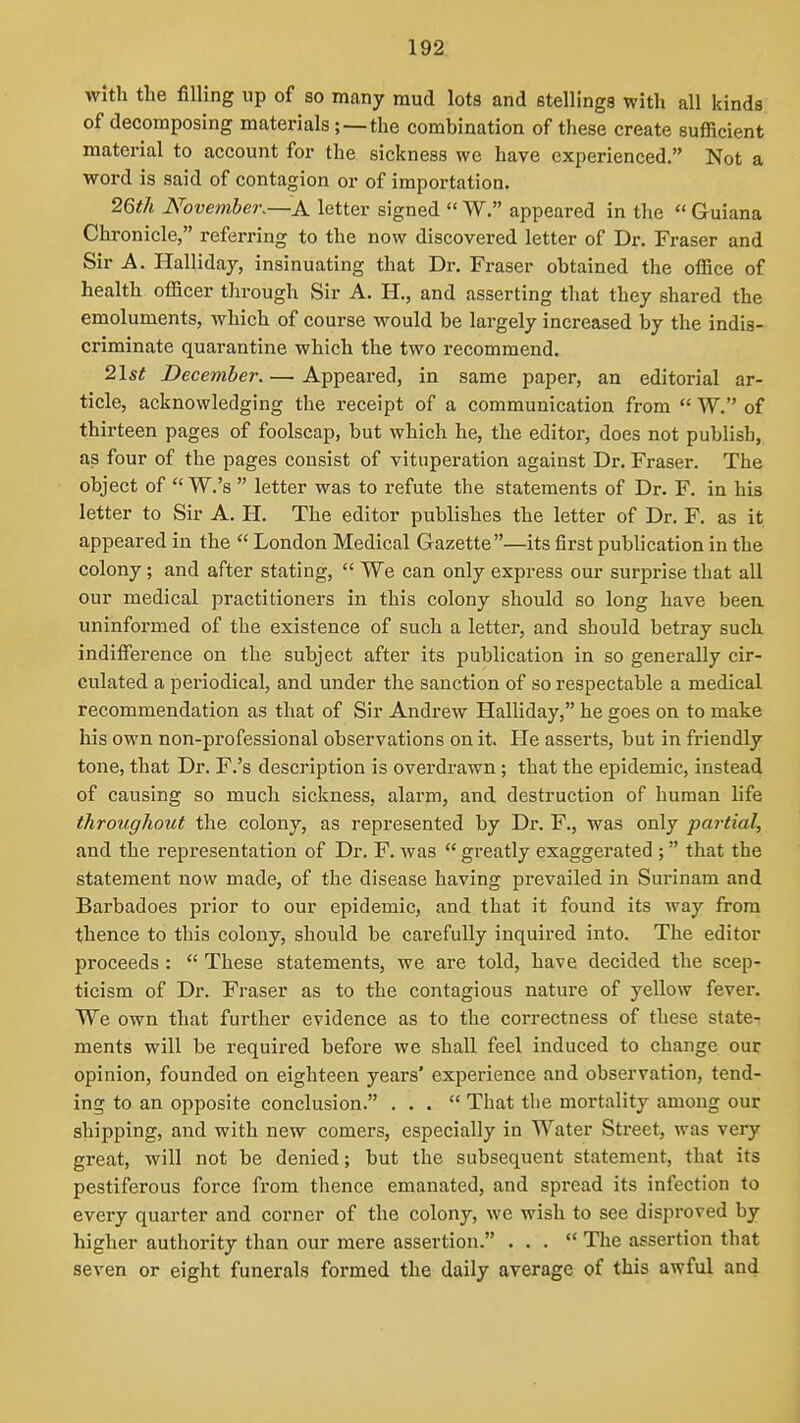 with the filling up of so many mud lots and stellings with all kinds of decomposing materials; —the combination of these create sufficient material to account for the sickness we have experienced. Not a word is said of contagion or of importation. 26th November.—A letter signed  W. appeared in the  Guiana Chronicle, referring to the now discovered letter of Dr. Fraser and Sir A. Halliday, insinuating that Dr. Fraser obtained the office of health officer through Sir A. H., and asserting that they shared the emoluments, which of course would be largely increased by the indis- criminate quarantine which the two recommend. 21st December. — Appeared, in same paper, an editorial ar- ticle, acknowledging the receipt of a communication from  W. of thirteen pages of foolscap, but which he, the editor, does not publish, as four of the pages consist of vituperation against Dr. Fraser. The object of  W.'s  letter was to refute the statements of Dr. F. in his letter to Sir A. H. The editor publishes the letter of Dr. F. as it appeared in the  London Medical Gazette—its first publication in the colony; and after stating,  We can only express our surprise that all our medical practitioners in this colony should so long have beeu uninformed of the existence of such a letter, and should betray such, indifference on the subject after its publication in so generally cir- culated a periodical, and under the sanction of so respectable a medical recommendation as that of Sir Andrew Halliday, he goes on to make his own non-professional observations on it. He asserts, but in friendly tone, that Dr. F.'s description is overdrawn; that the epidemic, instead of causing so much sickness, alarm, and destruction of human life throughout the colony, as represented by Dr. F., was only partial, and the representation of Dr. F. was  greatly exaggerated ; that the statement now made, of the disease having prevailed in Surinam and Barbadoes prior to our epidemic, and that it found its way from thence to this colony, should be carefully inquired into. The editor proceeds :  These statements, we are told, have decided the scep- ticism of Dr. Fraser as to the contagious nature of yellow fever. We own that further evidence as to the correctness of these state- ments will be requii-ed before we shall feel induced to change our opinion, founded on eighteen years' experience and observation, tend- ing to an opposite conclusion. ... That the mortality among our shipping, and with new comers, especially in Water Street, was very great, will not be denied; but the subsequent statement, that its pestiferous force from thence emanated, and spread its infection to every quarter and corner of the colony, we wish to see disproved by higher authority than our mere assertion. ... The assertion that seven or eight funerals formed the daily average of this awful and