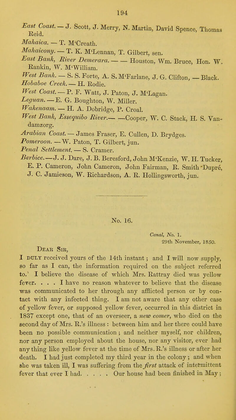 East Coast.-3. Scott, J. Merry, N. Martin, David Spence, Thomas Reid, Mahaica. — T. M'Creath. Mahaicony. — T. K M'Lennan, T. Gilbert, sen. East Bank, River Demerara. Houston, Wm. Bruce, Hon. W. Eankin, W. M'William. West Bank. — S. S. Forte, A. S. M'Farlane, J. G. Clifton, — Black. Hobaboe Creek. — H. Rodie. West Coast. — P, F. Watt, J. Paton, J. M'Lagan. Legiian E, G. Boughton, W. Miller. Wakenaam. — H. A. Dobridge, P. Croal. West Bank, Essequibo River. Cooper, W. C. Stack, H. S. Van- damzorg. Arabian Coast. — James Fraser, E, CuUen, D. Brydges. Pomeroon. — W. Paton, T. Gilbert, jun. Penal Settlement. — S. Cramer. Berbice.—J. J. Dare, J. B. Beresford, John M'Kenzie, W. H. Tucker, E. P. Cameron, John Cameron, John Fairman, R. Smith 'Dupre, J. C. Jamieson, W. Richardson, A. R. HoUingsworth, jun. No. 16. Canal, No. 1. 29th November, 1850. Dear Sir, I DULY received yours of the 14th instant; and I will now supply, 80 far as I can, the information required on the subject referred to.' I believe the disease of which Mrs. Rattray died was yellow fever. ... I have no reason whatever to believe that the disease vraa communicated to her through any afflicted person or by con- tact with any infected thing. I am not aware that any other case of yellow fever, or supposed yellow fever, occurred in this district in 1837 except one, that of an overseer, a new coiner, who died on the second day of Mrs. R.'s illness : between him and her there could have been no possible communication ; and neither myself, nor children, nor any person employed about the house, nor any visitor, ever had anything like yellow fever at the time of Mrs. R.'s illness or after her death. I had just completed my third year in the colony ; and when she was taken ill, I was suflfering from the first attack of intermittent fever that ever I had Our house had been finished in May;
