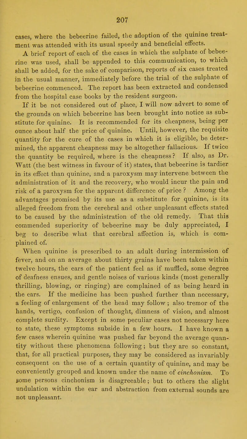 cases, where the bebeerine failed, the adoption of the quinine treat- ment was attended with its usual speedy and beneficial effects. A brief report of each of the cases in whicli the sulphate of bebee- rine was used, shall be appended to this communication, to which shall be added, for the sake of comparison, reports of six cases treated in the usual manner, immediately before the trial of the sulphate of bebeerine commenced. The report has been extracted and condensed from the hospital case books by the resident surgeon. If it be not considered out of place, I will now advert to some of the grounds on which bebeerine has been brought into notice as sub- stitute for quinine. It is recommended for its cheapness, being per ounce about half the price of quinine. Until, however, the requisite quantity for the cure of the cases in which it is eligible, be deter- mined, the apparent cheapness may be altogether fallacious. If twice the quantity be required, where is the cheapness? If also, as Dr. Watt (the best witness in favour of it) states, that bebeerine is tardier in its effect than quinine, and a paroxysm may intervene between the administration of it and the recovery, who would incur the pain and risk of a paroxysm for the apparent difference of price ? Among the advantages promised by its use as a substitute for quinine, is its alleged freedom from the cerebral and other unpleasant effects stated to be caused by the administration of the old remedy. That this commended superiority of bebeerine may be duly appreciated, I beg to describe what that cerebral affection is, which is com- plained of. When quinine is prescribed to an adult during intermission of fever, and on an average about thirty grains have been taken within twelve hours, the ears of the patient feel as if muffled, some degree of deafness ensues, and gentle noises of various kinds (most generally thrilling, blowing, or ringing) are complained of as being heard in the ears. If the medicine has been pushed further than necessary, a feeling of enlargement of the head may follow ; also tremor of the hands, vertigo, confusion of thought, dimness of vision, and almost complete surdity. Except in some peculiar cases not necessary here to state, these symptoms subside in a few hours. I have known a few cases wherein quinine was pushed far beyond the average quan- tity without these phenomena following; but they are so constant, that, for all practical purposes, they may be considered as invariably consequent on the use of a certain quantity of quinine, and may be conveniently grouped and known under the name of cinchonism. To pome persons cinchonism is disagreeable; but to others the slight undulation within the ear and abstraction from external sounds are not unpleasant.