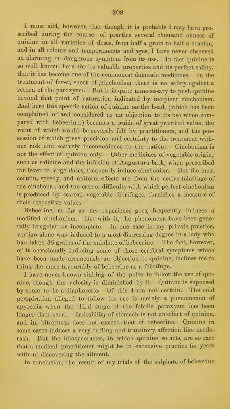 I must add, however, that though it is probable I may have pre- scribed during the course of practice several thousand ounces of quinine in all varieties of doses, from half a grain to half a drachm, and in all colours and temperaments and ages, I have never observed an alarming or dangerous symptom from its use. In fact quinine is so well known here for its valuable properties and its perfect safety, that it has become one of the commonest domestic medicines. Iq. the treatment of fever, short of ^^cinchonism there is no safety against a return of the paroxysm. But it is quite unnecessary to push quinine beyond that point of saturation indicated by incipient cinchonism. And here this specific action of quinine on the head, (which has been complained of and considered as an objection to its use when com- pared with bebeerine,) becomes a guide of great practical value, the want of which would be severely felt by practitioners, and the pos- session of which gives precision and certainty to the treatment with- out risk and scarcely inconvenience to the patient. Cinchonism is not the effect of quinine only. Other medicines of vegetable origin, such as salicine and the infusion of Angustura bark, when prescribed for fever in large doses, frequently induce cinchonism. But the most certain, speedy, and uniform effects are from the active febrifuge of the cinchona; and the ease or difficulty with which perfect cinchonism is produced by several vegetable febrifuges, furnishes a measure of their respective values. Bebeerine, as far as my experience goes, frequently induces a modified cinchonism. But with it, the phenomena have been gene- rally irregular or incomplete. In one case in my private practice, vertigo alone was induced to a most distressing degree in a lady who had taken 36 grains of the sulphate of bebeerine. The fact, however, of it occasionally inducing some of those cerebral symptoms which have been made erroneously an objection to quinine, inclines me to think the more favourably of bebeerine as a febrifuge. I have never known sinking of the pulse to follow the use of qui- nine, though the velocity is diminished by it Quinine is supposed by some to be a diaphoretic. Of this I am not certain. The cold perspiration alleged to follow its use is merely a phenomenon of apyrexia when tbe third stage of the febrile paroxysm has been longer than usual. Irritability of stomach is not an effect of quinine, and its bitterness does not exceed that of bebeerine. Quinine in some cases induces a very trifling and transitory affection like nettle- rash. But the idiosyncrasies, in which quinine so acts, are so rare that a medical practitioner might be in extensive practice for years without discovering the ailment. In conclusion, the result of ray trials of the sulphate of bebeerine