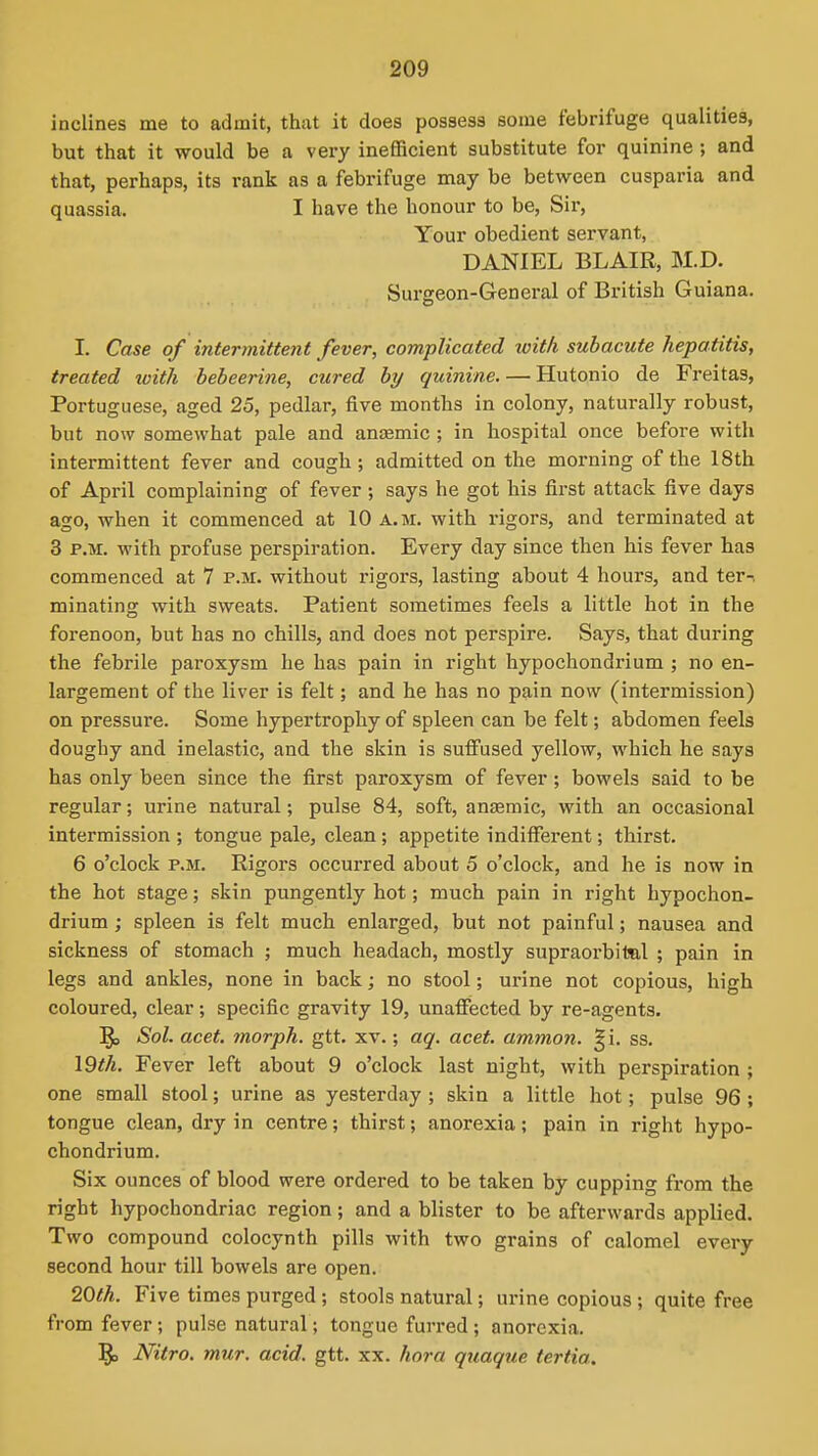 inclines me to admit, that it does possess some febrifuge qualities, but that it would be a very inefficient substitute for quinine; and that, perhaps, its rank as a febrifuge may be between cusparia and quassia. I have the honour to be, Sir, Your obedient servant, DANIEL BLAIR, M.D. Surgeon-General of British Guiana. I. Case of intermittent fever, complicated loit/i subacute hepatitis, treated with bebeerine, cured by quinine. — Hutonio de Freitas, Portuguese, aged 25, pedlar, five months in colony, naturally robust, but now somewhat pale and anaemic ; in hospital once before with intermittent fever and cough; admitted on the morning of the 18th of April complaining of fever ; says he got his first attack five days ago, when it commenced at 10 a.m. with rigors, and terminated at 3 P.M. with profuse perspiration. Every day since then his fever has commenced at 7 P.M. without rigors, lasting about 4 hours, and ter-. minating with sweats. Patient sometimes feels a little hot in the forenoon, but has no chills, and does not perspire. Says, that during the febrile paroxysm he has pain in right hypochondrium ; no en- largement of the liver is felt; and he has no pain now (intermission) on pressure. Some hypertrophy of spleen can be felt; abdomen feels doughy and inelastic, and the skin is suffused yellow, which he says has only been since the first paroxysm of fever; bowels said to be regular; urine natural; pulse 84, soft, anaemic, with an occasional intermission ; tongue pale, clean; appetite indifferent; thirst. 6 o'clock P.M. Rigors occurred about 5 o'clock, and he is now in the hot stage; skin pungently hot; much pain in right hypochon- drium ; spleen is felt much enlarged, but not painful; nausea and sickness of stomach ; much headach, mostly supraorbital ; pain in legs and ankles, none in back; no stool; urine not copious, high coloured, clear; specific gravity 19, unaffected by re-agents. Sol. acet. morph. gtt. xv.; aq. acet. ammon. §i. ss. \Qth. Fever left about 9 o'clock last night, with perspiration ; one small stool; urine as yesterday ; skin a little hot; pulse 96 ; tongue clean, dry in centre; thirst; anorexia; pain in right hypo- chondrium. Six ounces of blood were ordered to be taken by cupping from the right hypochondriac region; and a blister to be afterwards applied. Two compound colocynth pills with two grains of calomel every second hour till bowels are open. 2Q>th. Five times purged; stools natural; urine copious ; quite free from fever; pulse natural; tongue furred; anorexia. 5= Nitro. mur. acid. gtt. xx. hora quaque tertia.