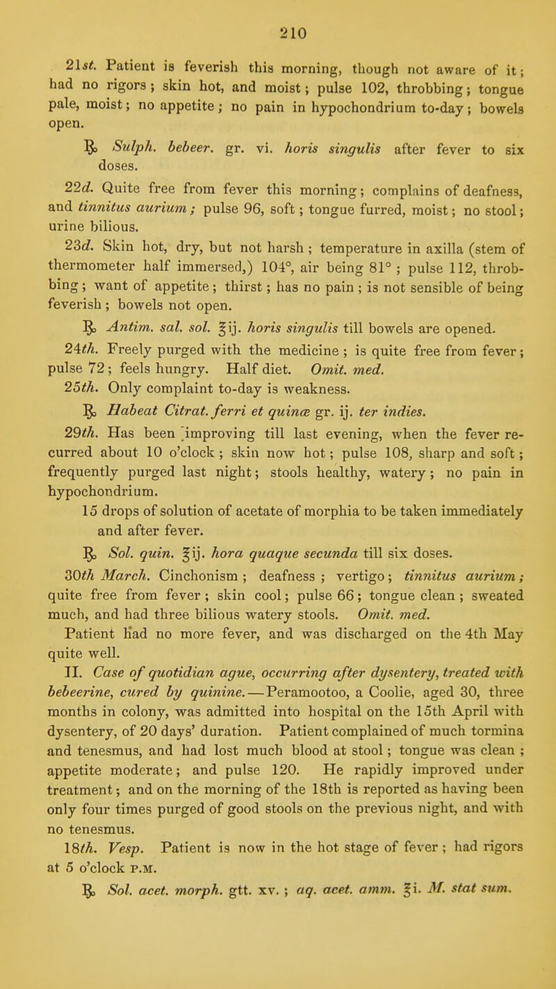 21st. Patient is feveriah thia morning, though not aware of it; had no rigors; skin hot, and moist; pulse 102, throbbing; tongue pale, moist; no appetite; no pain in hypochondri urn to-day; bowels open. §3 Sulph. bebeer. gr. vi. horis singulis after fever to six doses. 22d. Quite free from fever this morning; complains of deafness, and tinnitus aurium ; pulse 96, soft; tongue furred, moist; no stool; urine bilious. 2M. Skin hot, dry, but not harsh ; temperature in axilla (stem of thermometer half immersed,) 104°, air being 81° ; pulse 112, throb- bing ; want of appetite; thirst; has no pain ; is not sensible of being feverish; bowels not open. Antim. sal. sol. gij. horis singulis till bowels are opened. 2Ath. Freely purged with the medicine ; is quite free from fever; pulse 72; feels hungry. Half diet. Omit. med. 25th. Only complaint to-day is weakness. ^ Habeat Citrat. ferri et quince gr. ij. ter indies. 29th. Has been ^improving till last evening, when the fever re- curred about 10 o'clock ; skin now hot; pulse 108, sharp and soft; frequently purged last night; stools healthy, watery; no pain in hypochondrium. 15 drops of solution of acetate of morphia to be taken immediately and after fever. Sol. quin. §ij. hora quaque secunda till six doses. ^Oth March. Cinchonism ; deafness ; vertigo; tinnitus aurium; quite free from fever; skin cool; pulse 66; tongue clean; sweated much, and had three bilious watery stools. Omit. med. Patient Kad no more fever, and was discharged on the 4th May quite well. II. Case of quotidian ague, occurring after dysentery, treated with bebeerine, cured by quinine.—Peramootoo, a Coolie, aged 30, three months in colony, was admitted into hospital on the 15th April with dysentery, of 20 days' duration. Patient complained of much tormina and tenesmus, and had lost much blood at stool; tongue was clean ; appetite moderate; and pulse 120. He rapidly improved under treatment; and on the morning of the 18th is reported as having been only four times purged of good stools on the previous night, and with no tenesmus. ISth. Vesp. Patient is now in the hot stage of fever ; had rigors at 5 o'clock P.M. Sol. acet. morph. gtt. xv. ; aq. acet. amm. §i. M. stat sum.