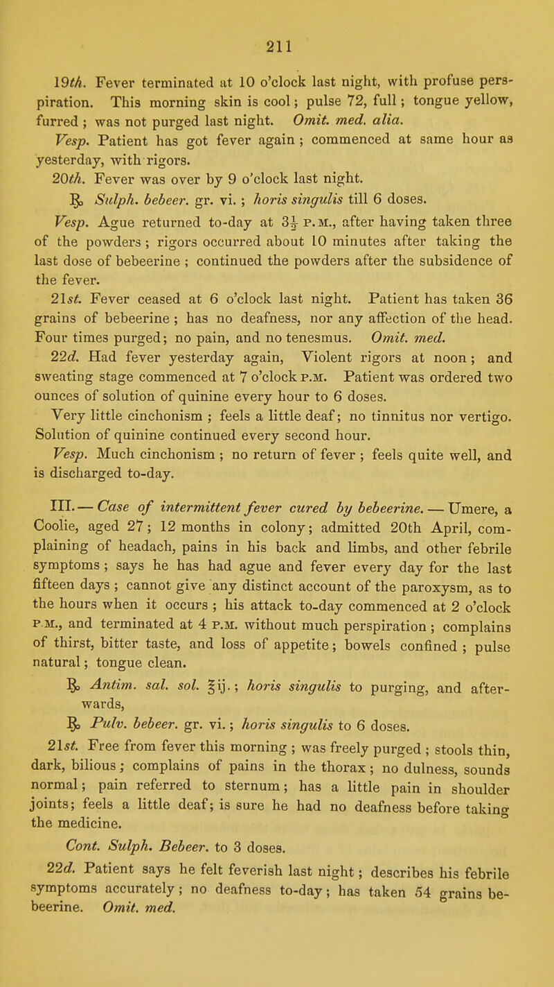 19th. Fever terminated at 10 o'clock last night, with profuse pers- piration. This morning skin is cool; pulse 72, full; tongue yellow, furred ; was not purged last night. Omit. med. alia. Vesp. Patient has got fever again ; commenced at same hour as yesterday, with rigors. 20th. Fever was over by 9 o'clock last night. Sulph. bebeer. gr. vi. ; horis singulis till 6 doses. Vesp. Ague returned to-day at 3^ p.m., after having taken three of the powders; rigors occurred about 10 minutes after taking the last dose of bebeerine ; continued the powders after the subsidence of the fever. 21s^. Fever ceased at 6 o'clock last night. Patient has taken 36 grains of bebeerine ; has no deafness, nor any affection of the head. Four times purged; no pain, and no tenesmus. Omit. med. 22d. Had fever yesterday again, Violent rigors at noon ; and sweating stage commenced at 7 o'clock p.m. Patient was ordered two ounces of solution of quinine every hour to 6 doses. Very little cinchonism ; feels a little deaf; no tinnitus nor vertigo. Solution of quinine continued every second hour. Vesp. Much cinchonism ; no return of fever ; feels quite well, and is discharged to-day. III. — Case of intermittent fever cured by bebeerine. — Umere, a Coolie, aged 27; 12 months in colony; admitted 20th April, com- plaining of headach, pains in his back and limbs, and other febrile symptoms; says he has had ague and fever every day for the last fifteen days ; cannot give any distinct account of the paroxysm, as to the hours when it occurs ; his attack to-day commenced at 2 o'clock P.M., and terminated at 4 p.m. without much perspiration ; complains of thirst, bitter taste, and loss of appetite; bowels confined ; pulse natural; tongue clean. '^p Antim. sal. sol. §ij.; horis singulis to purging, and after- wards, Pulv. bebeer. gr. vi.; horis singulis to 6 doses. 2\st. Free from fever this morning ; was freely purged ; stools thin, dark, bilious; complains of pains in the thorax; no dulness, sounds normal; pain referred to sternum; has a little pain in shoulder joints; feels a little deaf; is sure he had no deafness before taking the medicine. Cont. Sulph, Bebeer. to 3 doses. 22c?. Patient says he felt feverish last night; describes his febrile symptoms accurately; no deafness to-day; has taken 54 grains be- beerine. Omit. med.