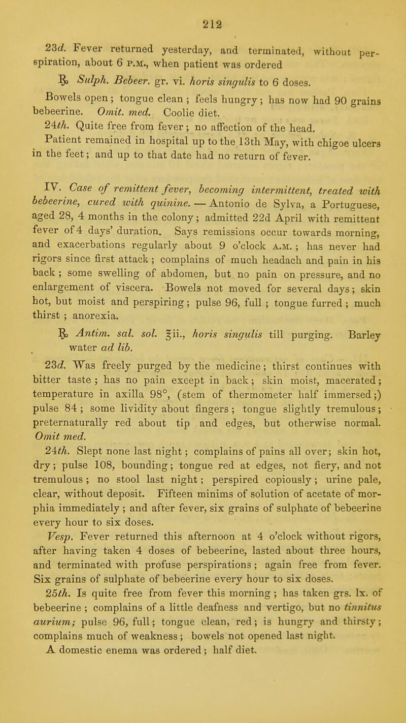 2Sd. Fever returned yesterday, and terminated, without per- spiration, about 6 P.M., when patient was ordered !^ Sulph. Bebeer. gr. vi. horis singulis to 6 doses. Bowels open; tongue clean ; feels hungry; has now had 90 grains bebeerine. Omit. med. Coolie diet. 2^th. Quite free from fever; no affection of the head. Patient remained in hospital up to the 13th May, with chigoe ulcers in the feet; and up to that date had no return of fever. IV. Case of remittent fever, becoming intermittent, treated with bebeerine, cured toith quinine. — Antonio de Sylva, a Portuguese, aged 28, 4 months in the colony; admitted 22d April with remittent fever of 4 days' duration. Says remissions occur towards morning, and exacerbations regularly about 9 o'clock a.m. ; has never had rigors since first attack; complains of much headach and pain in his back; some svyelling of abdomen, but no pain on pressure, and no enlargement of viscera. Bowels not moved for several days; skin hot, but moist and perspiring; pulse 96, full ; tongue furred ; much thirst ; anorexia. !^ Antim. sal. sol. §ii., horis singulis till purging. Barley water ad lib. 23d. Was freely purged by the medicine; thirst continues with bitter taste ; has no pain except in back; skin moist, macerated; temperature in axilla 98°, (stem of thermometer half immersed;) pulse 84 ; some lividity about fingers ; tongue slightly tremulous; preternaturally red about tip and edges, but otherwise normal. Omit med. 2ifh. Slept none last night; complains of pains all over; skin hot, dry; pulse 108, bounding; tongue red at edges, not fiery, and not tremulous; no stool last night; perspired copiously; urine pale, clear, without deposit. Fifteen minims of solution of acetate of mor- phia immediately ; and after fever, six grains of sulphate of bebeerine every hour to six doses. Vesp. Fever returned this afternoon at 4 o'clock without rigors, after having taken 4 doses of bebeerine, lasted about three hours, and terminated with profuse perspirations; again free from fever. Six grains of sulphate of bebeerine every hour to six doses. 25th. Is quite free from fever this morning ; has taken grs. Ix. of bebeerine ; complains of a little deafness and vertigo, but no tinnitus aurium; pulse 96, full; tongue clean, red; is hungry and thirsty; complains much of weakness; bowels not opened last night. A domestic enema was ordered; half diet.