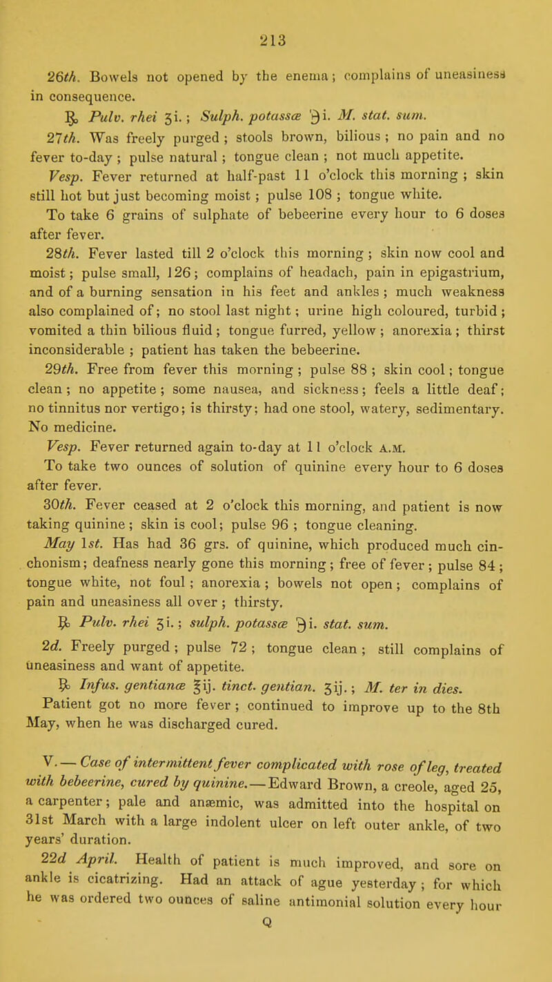 26th. Bowels not opened hy the enema; complains of uneasinesu in consequence. ]§, Pulv. rhei 3i.; Sulph. potassa '^\. M. stat. sum. 27th. Was freely purged ; stools brown, bilious ; no pain and no fever to-day ; pulse natural; tongue clean ; not much appetite. Vesp. Fever returned at half-past 11 o'clock this morning ; skin still Lot but just becoming moist; pulse 108 ; tongue white. To take 6 grains of sulphate of bebeerine every hour to 6 doses after fever. 28th. Fever lasted till 2 o'clock this morning; skin now cool and moist; pulse small, 126; complains of headach, pain in epigastrium, and of a burning sensation in his feet and ankles ; much weakness also complained of; no stool last night; urine high coloured, turbid ; vomited a thin bilious fluid ; tongue furred, yellow ; anorexia ; thirst inconsiderable ; patient has taken the bebeerine. 29th. Free from fever this morning ; pulse 88 ; skin cool; tongue clean; no appetite; some nausea, and sickness; feels a little deaf; no tinnitus nor vertigo; is thirsty; had one stool, watery, sedimentary. No medicine. Vesp. Fever returned again to-day at 11 o'clock a.m. To take two ounces of solution of quinine every hour to 6 doses after fever. 30th. Fever ceased at 2 o'clock this morning, and patient is now taking quinine ; skin is cool; pulse 96 ; tongue cleaning. Mai/ 1st. Has had 36 grs. of quinine, which produced much cin- chonism; deafness nearly gone this morning; free of fever ; pulse 84; tongue white, not foul ; anorexia ; bowels not open ; complains of pain and uneasiness all over ; thirsty. 9) Pulv. rhei 5 i.; sulph. potassce 3 i- stat. sum. 2d. Freely purged ; pulse 72 ; tongue clean ; still complains of uneasiness and want of appetite. 9> Infus. gentiancB gij. tinct. gentian. 5ij.; M. ter in dies. Patient got no more fever; continued to improve up to the 8th May, when he was discharged cured. V.— Case of intermittent fever complicated with rose of leg, treated with bebeerine, cured by quinine. —Edward Brown, a Creole, aged 25, a carpenter; pale and anaemic, was admitted into the hospital on 31st March with a large indolent ulcer on left outer ankle, of two years' duration. 22d April. Health of patient is much improved, and sore on ankle is cicatrizing. Had an attack of ague yesterday ; for which he was ordered two ounces of saline antimonial solution every hour Q