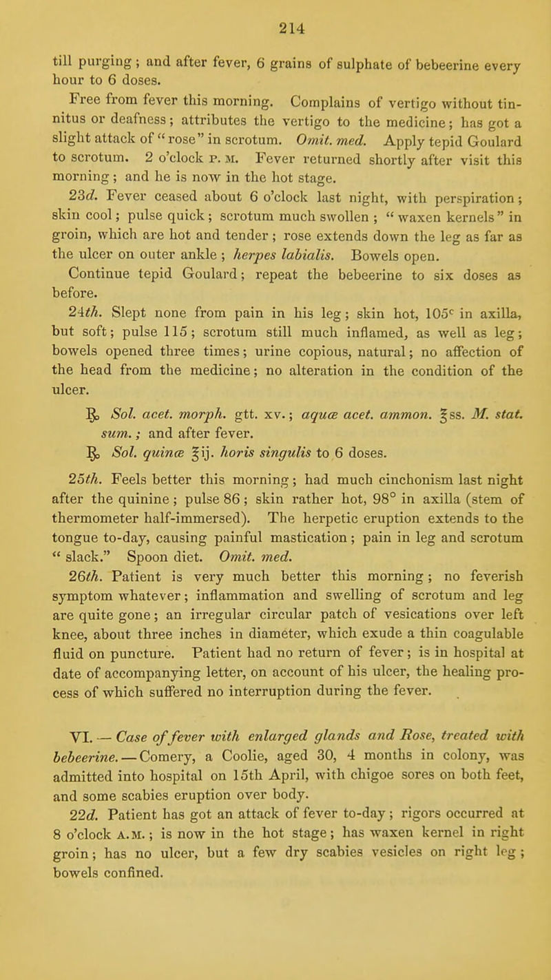 till purging ; and after fever, 6 grains of sulphate of bebeerine every hour to 6 doses. Free from fever this morning. Complains of vertigo without tin- nitus or deafness; attributes the vertigo to the medicine; has got a slight attack of  rose in scrotum. Omit. med. Apply tepid Goulard to scrotum. 2 o'clock p. m. Fever returned shortly after visit this morning ; and he is now in the hot stage. 23c?. Fever ceased about 6 o'clock last night, with perspiration; skin cool; pulse quick; scrotum much swollen ;  waxen kernels  in groin, which are hot and tender; rose extends down the leg as far as the ulcer on outer ankle ; herpes labialis. Bowels open. Continue tepid Goulard; repeat the bebeerine to six doses as before. 2^th. Slept none from pain in his leg; skin hot, 105<^ in axilla, but soft; pulse 115; scrotum still much inflamed, as well as leg; bowels opened three times; urine copious, natural; no affection of the head from the medicine; no alteration in the condition of the ulcer, ^ Sol. acet. morph. gtt, xv.; aquce acet. ammon. §ss, M. stat. sum.; and after fever, ^ Sol. quincB §ij. horis singulis to 6 doses. 25(h. Feels better this morning; had much cinchonism last night after the quinine; pulse 86; skin rather hot, 98° in axilla (stem of thermometer half-immersed). The herpetic eruption extends to the tongue to-day, causing painful mastication; pain in leg and scrotum  slack, Spoon diet. Omit. med. 26th. Patient is very much better this morning; no feverish symptom whatever; inflammation and swelling of scrotum and leg are quite gone; an irregular circular patch of vesications over left knee, about three inches in diameter, which exude a thin coagulable fluid on puncture. Patient had no return of fever; is in hospital at date of accompanying letter, on account of his ulcer, the healing pro- cess of which suffered no interruption during the fever. VI. — Case of fever with enlarged glands and Rose, treated with bebeerine. — Comery, a Coolie, aged 30, 4 months in colony, was admitted into hospital on 15th April, with chigoe sores on both feet, and some scabies eruption over body. 22d. Patient has got an attack of fever to-day; rigors occurred at 8 o'clock A.M.; is now in the hot stage; has waxen kernel in right groin; has no ulcer, but a few dry scabies vesicles on right leg; bowels confined.