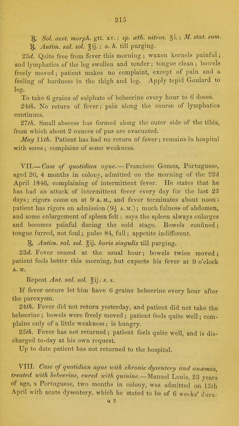 ^ Sol. acet. morph. gtt. xv.; sp. cBth. nitros. ^1, M. stat. sum. Antim. sal. sol. ; o. h. till purging. 23c?. Quite free from fever this morning ; waxen kernels painful; and lymphatics of the leg swollen and tender; tongue clean ; bon-els freely moved; patient makes no complaint, except of pain and a feeling of hardness in the thigh and leg. Apply tepid Goulard to leg. To take 6 grains of sulphate of bebeerine every hour to 6 doses. 2Ath. No return of fever; pain along the course of lymphatics continues. 21th. Small abscess has formed along the outer side of the tibia, from which about 2 ounces of pus are evacuated. May llth. Patient has had no return of fever; remains in hospital with sores; complains of some weakness. VII. — Case of quotidian ague.—Francisco Gomez, Portuguese, aged 26, 4 months in colony, admitted on the morning of the 22d April 1846, complaining of intermittent fever. He states that he has had an attack of intermittent fever every day for the last 25 days; rigors come on at 9 A. M., and fever terminates about noon; patient has rigors on admission (9^ a. m.) ; much fulness of abdomen, and some enlargement of spleen felt; says the spleen always enlarges and becomes psiinful during the cold stage. Bowels confined; tongue furred, not foul; pulse 84, full; appetite indifferent. ^ Anti)n. sal. sol. §ij. horis siitgulis till purging. 23c?. Fever ceased at the usual hour; bowels twice moved; patient feels better this morning, but expects his fever at 9 o'clock A. M. Repeat Ant. sal. sol. ^ij. s. s. If fever occurs let him have 6 grains bebeerine every hour after the paroxysm. 24<A. Fever did not return yesterday, and patient did not take the bebeerine ; bowels were freely moved ; patient feels quite well; com- plains only of a little weakness ; is hungry. 25th. Fever has not returned; patient feels quite well, and is dis- charged to-day at his own request. Up to date patient has not returned to the hospital. VIII. Case of qttotidian ague with chronic dysentery and anemia, treated with bebeerine, cured with quinine.—Manuel Louis, 23 years of age, a Portuguese, two months in colony, was admitted on 15th April with acute dysentery, which he stated to be of 6 weeks' dura- d 2