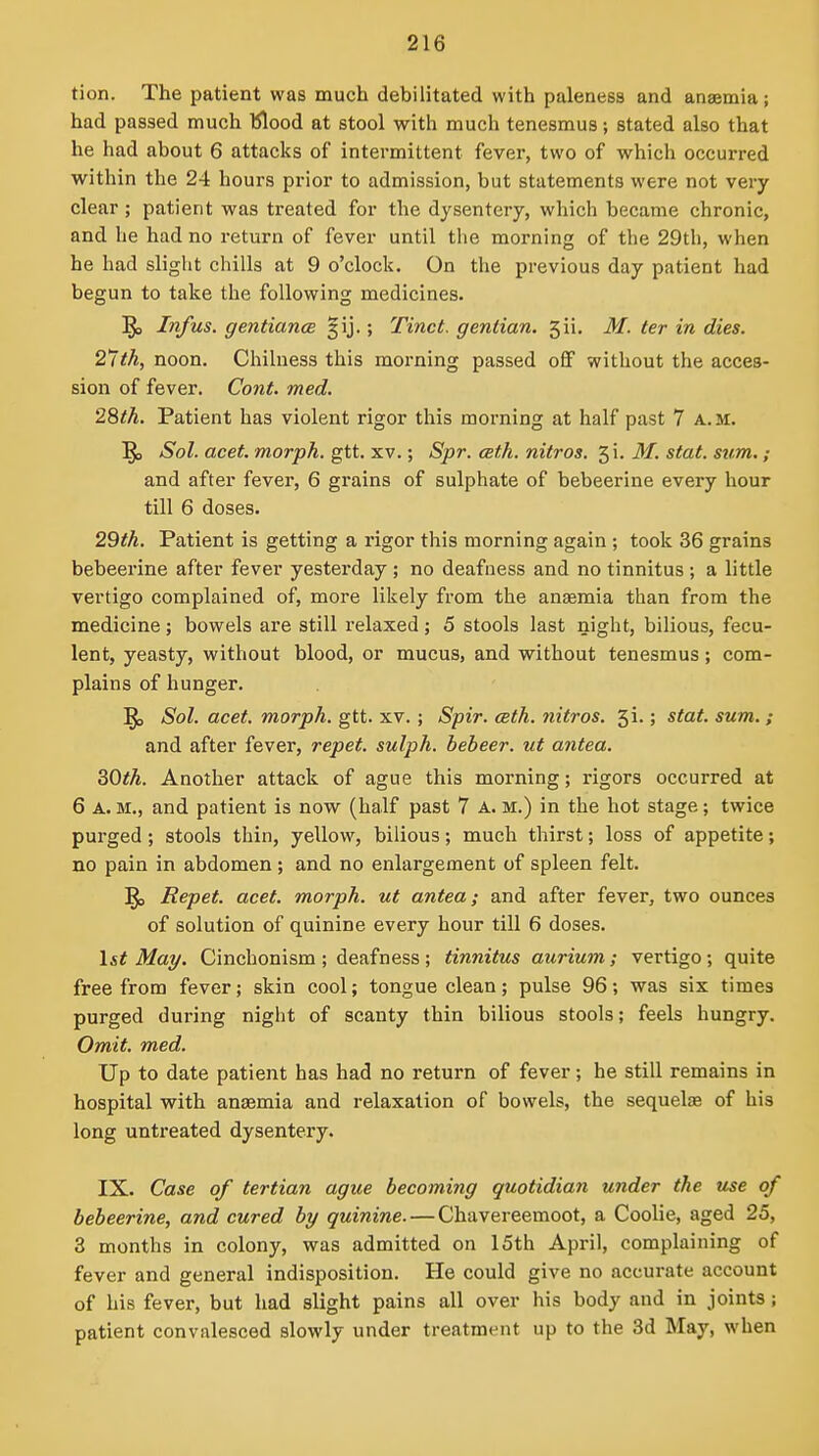 tion. The patient was much debilitated with paleness and anaemia; had passed much 'Klood at stool with much tenesmus; stated also that he had about 6 attacks of intermittent fever, two of which occurred within the 24 hours prior to admission, but statements were not very clear ; patient was treated for the dysentery, which became chronic, and he had no return of fever until the morning of the 29th, when he had slight chills at 9 o'clock. On the previous day patient had begun to take the following medicines. ^> Infus. gentiancB §ij.; Tinct. gentian. 5ii. M. ter in dies. 27th, noon. Chilness this morning passed off without the acces- sion of fever. Co7it. med. 2%th. Patient has violent rigor this morning at half past 7 a.m. ^ Sol. acet. morph. gtt. xv.; Spr. ceth. nitros. 5i. M. stat. svm.; and after fever, 6 grains of sulphate of bebeerine every hour till 6 doses. 29th. Patient is getting a rigor this morning again ; took 36 grains bebeerine after fever yesterday ; no deafuess and no tinnitus ; a little vertigo complained of, more likely from the anaemia than from the medicine; bowels are still i-elaxed; 5 stools last night, bilious, fecu- lent, yeasty, without blood, or mucus, and without tenesmus; com- plains of hunger. ^ Sol. acet. morph. gtt. xv. ; Spir. ceth. nitros. 5i.; stat. sum. ; and after fever, repet. sulph. bebeer. ut antea. ^Oth. Another attack of ague this morning; rigors occurred at 6 A. M., and patient is now (half past 7 A. m.) in the hot stage; twice purged; stools thin, yellow, bilious; much thirst; loss of appetite; no pain in abdomen; and no enlargement of spleen felt. ]^ Repet. acet. morph. ut antea; and after fever, two ounces of solution of quinine every hour till 6 doses. 1st May. Cinchonism ; deafness; tinnitus aurium; vertigo; quite free from fever; skin cool; tongue clean; pulse 96; was six times purged during night of scanty thin bilious stools; feels hungry. Omit. med. Up to date patient has had no return of fever; he still remains in hospital with anaemia and relaxation of bowels, the sequelae of his long untreated dysentery. IX. Case of tertian ague becoming quotidian under the use of bebeerine, and cured by quinine. — Chavereemoot, a Coolie, aged 25, 3 months in colony, was admitted on 15th April, complaining of fever and general indisposition. He could give no accurate account of his fever, but had slight pains all over his body and in joints; patient convalesced slowly under treatment up to the 3d May, when