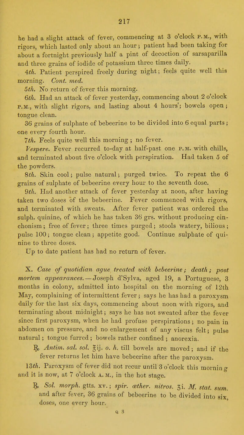 he had a slight attack of fever, commencing at 3 o'clock p.m., with rigors, which lasted only about an hour; patient had been taking for about a fortnight previously half a pint of decoction of sarsaparilla and three grains of iodide of potassium three times daily. Ath. Patient perspired freely during night; feels quite well this morning. Cont. med. 5th. No return of fever this morning. 6^//. Had an attack of fever yesterday, commencing about 2 o'clock P.M., with slight rigors, and lasting about 4 hours; bowels open; tongue clean. 36 grains of sulphate of bebeerine to be divided into 6 equal parts ; one every fourth hour. 'Jth. Feels quite well this morning ; no fever. Vespere. Fever recurred to-day at half-past one p.m. with chills, and terminated about five o'clock with perspiration. Had taken 5 of the powders. 8th. Skin cool; pulse natural; purged twice. To repeat the 6 grains of sulphate of bebeerine every hour to the seventh dose. 9th. Had another attack of fever yesterday at noon, after having taken two doses of the bebeerine. Fever commenced with rigors, and terminated with sweats. After fever patient was ordered the sulph. quinine, of which he has taken 36 grs. without producing cin- chonism; free of fever; three times purged; stools watery, bilious ; pulse 100; tongue clean; appetite good. Continue sulphate of qui- nine to three doses. Up to date patient has had no return of fever. X. Case of quotidian ague treated with bebeerine; death; post mortem appearances. — Joseph d'Sylva, aged 19, a Portuguese, 3 months in colony, admitted into hospital on the morning of 12th May, complaining of intermittent fever ; says he has had a paroxysm daily for the last six days, commencing about noon with rigors, and terminating about midnight; says he has not sweated after the fever since first paroxysm, when he had profuse perspirations; no pain in abdomen on pressure, and no enlargement of any viscus felt; pulse natural; tongue furred ; bowels rather confined ; anorexia. Antim. sal. sol. gij. o. h. till bowels are moved; and if the fever returns let him have bebeerine after the paroxysm. 13<^. Paroxysm of fever did not recur until 3 o'clock this morning and it is now, at 7 o'clock A. m., in the hot stage. 5c. Sol. morph. gtts. xv.; spir. (Ether, nitres. 3i, M. stat. sum. and after fever, 36 grains of bebeerine to be divided into six doses, one every hour.
