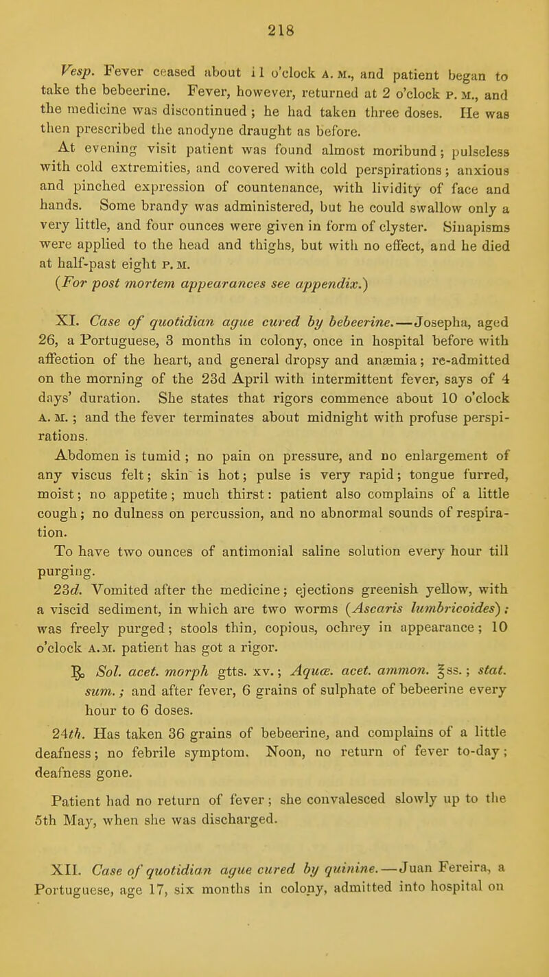 Vesp. Fever ceased about i 1 o'clock a. m., and patient began to take the bebeerine. Fever, however, returned ut 2 o'clock p. ii., and the medicine was discontinued ; he had taken three doses. He was then prescribed the anodyne draught as before. At evening visit patient was found almost moribund; pulseless with cold extremities, and covered with cold perspirations; anxious and pinched expression of countenance, with lividity of face and hands. Some brandy was administered, but he could swallow only a very little, and four ounces were given in form of clyster. Sinapisms were applied to the head and thighs, but with no effect, and he died at half-past eight p.m. {For post mortem appearances see appendix.) XI. Case of quotidian ague cured by bebeerine.—Josepha, aged 26, a Portuguese, 3 months in colony, once in hospital before with affection of the heart, and general dropsy and anaemia; re-admitted on the morning of the 23d April with intermittent fever, says of 4 days' duration. She states that rigors commence about 10 o'clock A. M.; and the fever terminates about midnight with profuse perspi- rations. Abdomen is tumid ; no pain on pressure, and no enlargement of any viscus felt; skin is hot; pulse is very rapid; tongue furred, moist; no appetite; much thirst: patient also complains of a little cough; no dulness on percussion, and no abnormal sounds of respira- tion. To have two ounces of antimonial saline solution every hour till purging. 23c?. Vomited after the medicine; ejections greenish yellow, with a viscid sediment, in which are two worms {Ascaris lumbricoides') ; was freely purged; stools thin, copious, ochrey in appearance; 10 o'clock A.M. patient has got a rigor. ]^ Sol. acet. morph gtts. xv.; Aquce. acet. amnion. |ss.; stat. sum.; and after fever, 6 grains of sulphate of bebeerine every hour to 6 doses. 2Ath. Has taken 36 grains of bebeerine, and complains of a little deafness; no febrile symptom. Noon, no return of fever to-day; deafness gone. Patient had no return of fever; she convalesced slowly up to the 5th May, when she was discharged. XII. Case of quotidian ague cured by quinine.—Juan Fereira, a Portuguese, age 17, six months in colony, admitted into hospital on
