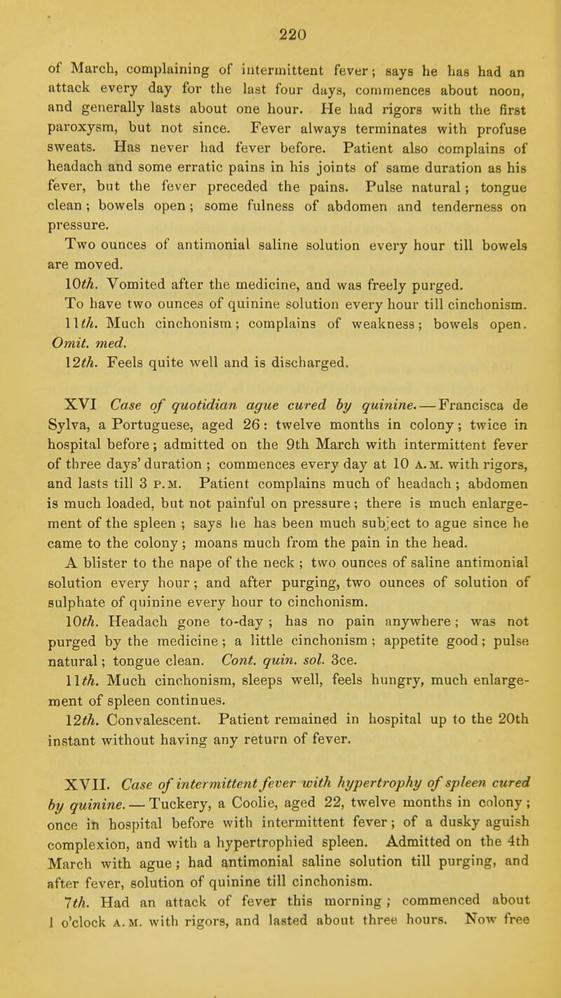 of March, complaining of intermittent fever; says he has had an attack every day for the last four days, commences about noon, and generally lasts about one hour. He had rigors with the first paroxysm, but not since. Fever always terminates with profuse sweats. Has never had fever before. Patient also complains of headach and some erratic pains in his joints of same duration as his fever, but the fever preceded the pains. Pulse natural; tongue clean; bowels open; some fulness of abdomen and tenderness on pressure. Two ounces of antimonial saline solution every hour till bowels are moved. lOth. Vomited after the medicine, and was freely purged. To have two ounces of quinine solution every hour till cinchonism. llth. Much cinchonism; complains of weakness; bowels open. Omit. med. \2th. Feels quite well and is discharged. XVI Case of quotidian ague cured by quinine. — Francisca de Sylva, a Portuguese, aged 26: twelve months in colony; twice in hospital before; admitted on the 9th March with intermittent fever of three days' duration ; commences every day at 10 a.m. with rigors, and lasts till 3 p.m. Patient complains much of headach; abdomen is much loaded, but not painful on pressure; there is much enlarge- ment of the spleen ; says he has been much subject to ague since he came to the colony; moans much from the pain in the head. A blister to the nape of the neck ; two ounces of saline antimonial solution every hour; and after purging, two ounces of solution of sulphate of quinine every hour to cinchonism. \Oth. Headach gone to-day ; has no pain anywhere; was not purged by the medicine; a little cinchonism; appetite good; pulse natural; tongue clean. Cont. quin. sol. 3ce. Wth. Much cinchonism, sleeps well, feels hungry, much enlarge- ment of spleen continues. \2th. Convalescent. Patient remained in hospital up to the 20th instant without having any return of fever. XVII. Case of intermittent fever with hypertrophy of spleen cured by quinine. — Tuckery, a Coolie, aged 22, twelve months in colony ; once in hospital before with intermittent fever; of a dusky aguish complexion, and with a hypertrophied spleen. Admitted on the 4th March with ague; bad antimonial saline solution till purging, and after fever, solution of quinine till cinchonism. 1th. Had an attack of fever this morning; commenced about 1 o'clock A.M. with rigors, and lasted about three hours. Now free