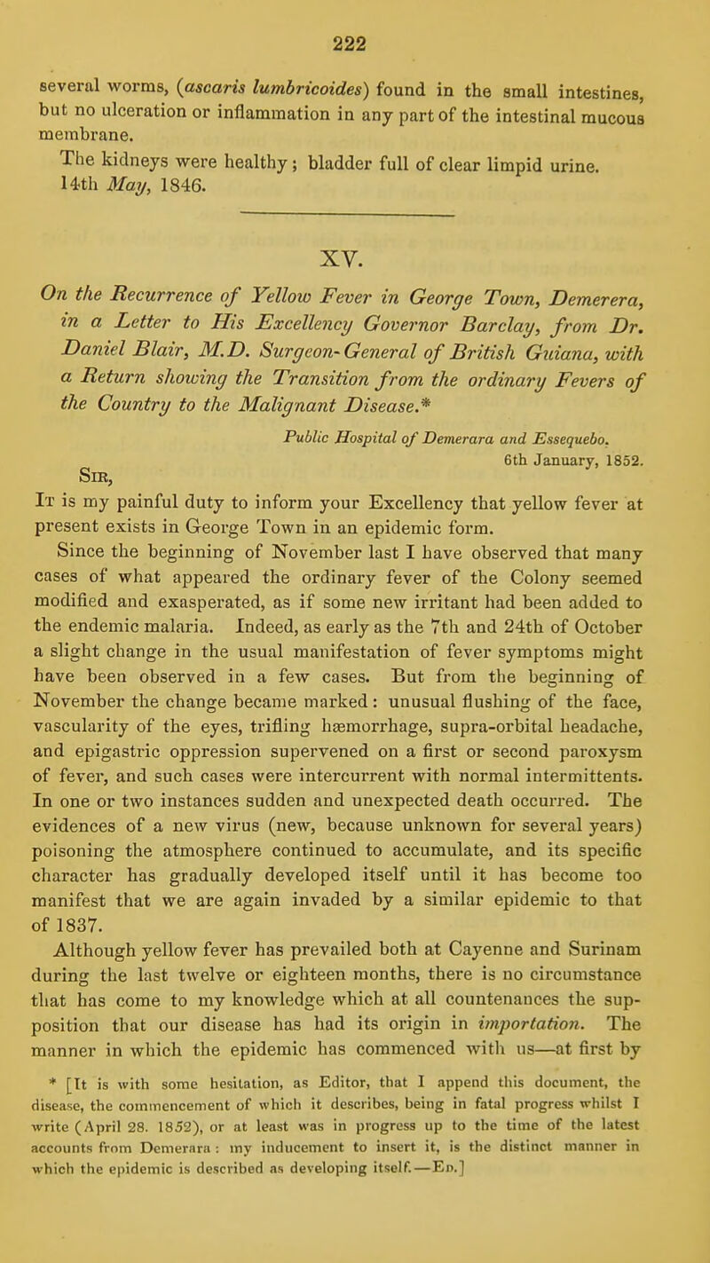 several worms, {ascaris lumbricoides) found in the small intestines, but no ulceration or inflammation in any part of the intestinal mucous membrane. The kidneys were healthy; bladder full of clear limpid urine. 14th Maij, 1846. XV. On the Recurrence of Yelloio Fever in George Town, Demerera, in a Letter to His Excellency Governor Barclay, from Dr. Daniel Blair, M.D. Surgeon-General of British Guiana, with a Return showing the Transition from the ordinary Fevers of the Country to the Malignant Disease.* Public Hospital of Demerara and Essequebo. 6th January, 1852. Sir, It is my painful duty to inform your Excellency that yellow fever at present exists in George Town in an epidemic form. Since the beginning of November last I have observed that many cases of what appeared the ordinary fever of the Colony seemed modified and exasperated, as if some new irritant had been added to the endemic malaria. Indeed, as early as the 7th and 24th of October a slight change in the usual manifestation of fever symptoms might have been observed in a few cases. But from the beginning of November the change became marked: unusual flushing of the face, vascularity of the eyes, trifling hemorrhage, supra-orbital headache, and epigastric oppression supervened on a first or second paroxysm of fever, and such cases were intercurrent with normal intermittents. In one or two instances sudden and unexpected death occurred. The evidences of a new virus (new, because unknown for several years) poisoning the atmosphere continued to accumulate, and its specific character has gradually developed itself until it has become too manifest that we are again invaded by a similar epidemic to that of 1837. Although yellow fever has prevailed both at Cayenne and Surinam during the last twelve or eighteen months, there is no circumstance that has come to my knowledge which at all countenances the sup- position that our disease has had its origin in importation. The manner in which the epidemic has commenced with us—at first by * [It is with some hesitation, as Editor, that 1 append tliis document, the disease, the commencement of which it describes, being in fatal progress whilst I write (April 28. 1852), or at least was in progress up to the time of the latest accounts from Demerara : my inducement to insert it, is the distinct manner in which the epidemic is described as developing itself.—En.]