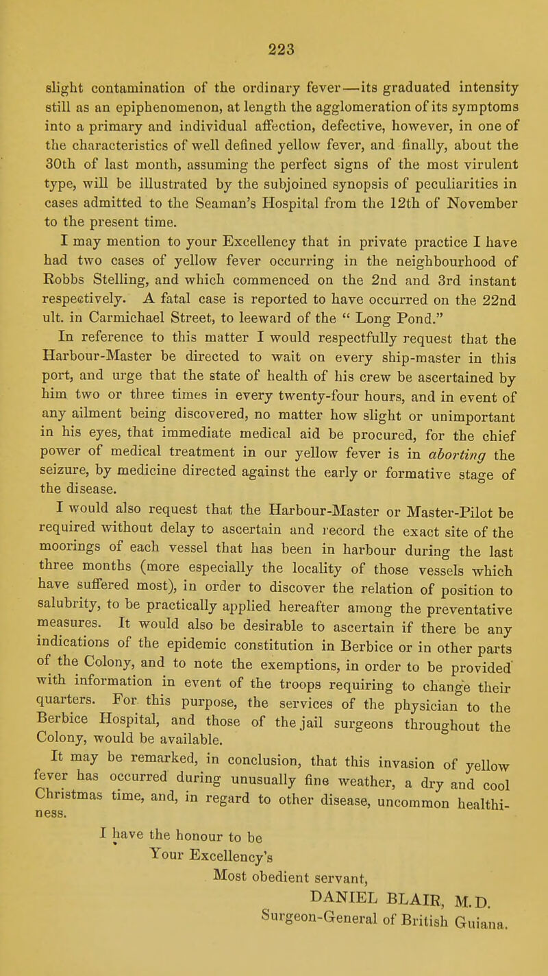 slight contamination of the ordinary fever—its graduated intensity still as an epiphenomenon, at length the agglomeration of its symptoms into a primary and individual alFection, defective, however, in one of the characteristics of well defined yellow fever, and finally, about the 30th of last month, assuming the perfect signs of the most virulent type, will be illustrated by the subjoined synopsis of peculiarities in cases admitted to the Seaman's Hospital from the 12th of November to the present time. I may mention to your Excellency that in private practice I have had two cases of yellow fever occun-ing in the neighbourhood of Robbs Stelling, and which commenced on the 2nd and 3rd instant respectively. A fatal case is reported to have occurred on the 22nd ult. in Carmichael Street, to leeward of the Long Pond. In reference to this matter I would respectfully request that the Harbour-Master be directed to wait on every ship-master in this port, and urge that the state of health of his crew be ascertained by him two or three times in every twenty-four hours, and in event of any ailment being discovered, no matter how slight or unimportant in his eyes, that immediate medical aid be procured, for the chief power of medical treatment in our yellow fever is in aborting the seizure, by medicine directed against the early or formative stage of the disease. I would also request that the Harbour-Master or Master-Pilot be required without delay to ascertain and record the exact site of the moorings of each vessel that has been in harbour during the last three months (more especially the locality of those vessels which have suffered most), in order to discover the relation of position to salubrity, to be practically applied hereafter among the preventative measures. It would also be desirable to ascertain if there be any indications of the epidemic constitution in Berbice or in other parts of the Colony, and to note the exemptions, in order to be provided' with information in event of the troops requiring to change their quarters. For this purpose, the services of the physician to the Berbice Hospital, and those of the jail surgeons throughout the Colony, would be available. It may be remarked, in conclusion, that this invasion of yellow fever has occurred during unusually fine weather, a dry and cool Christmas time, and, in regard to other disease, uncommon healthi- ness. I have the honour to be Your Excellency's Most obedient servant, DANIEL BLAIR, M.D. Surgeon-General of British Guiana.