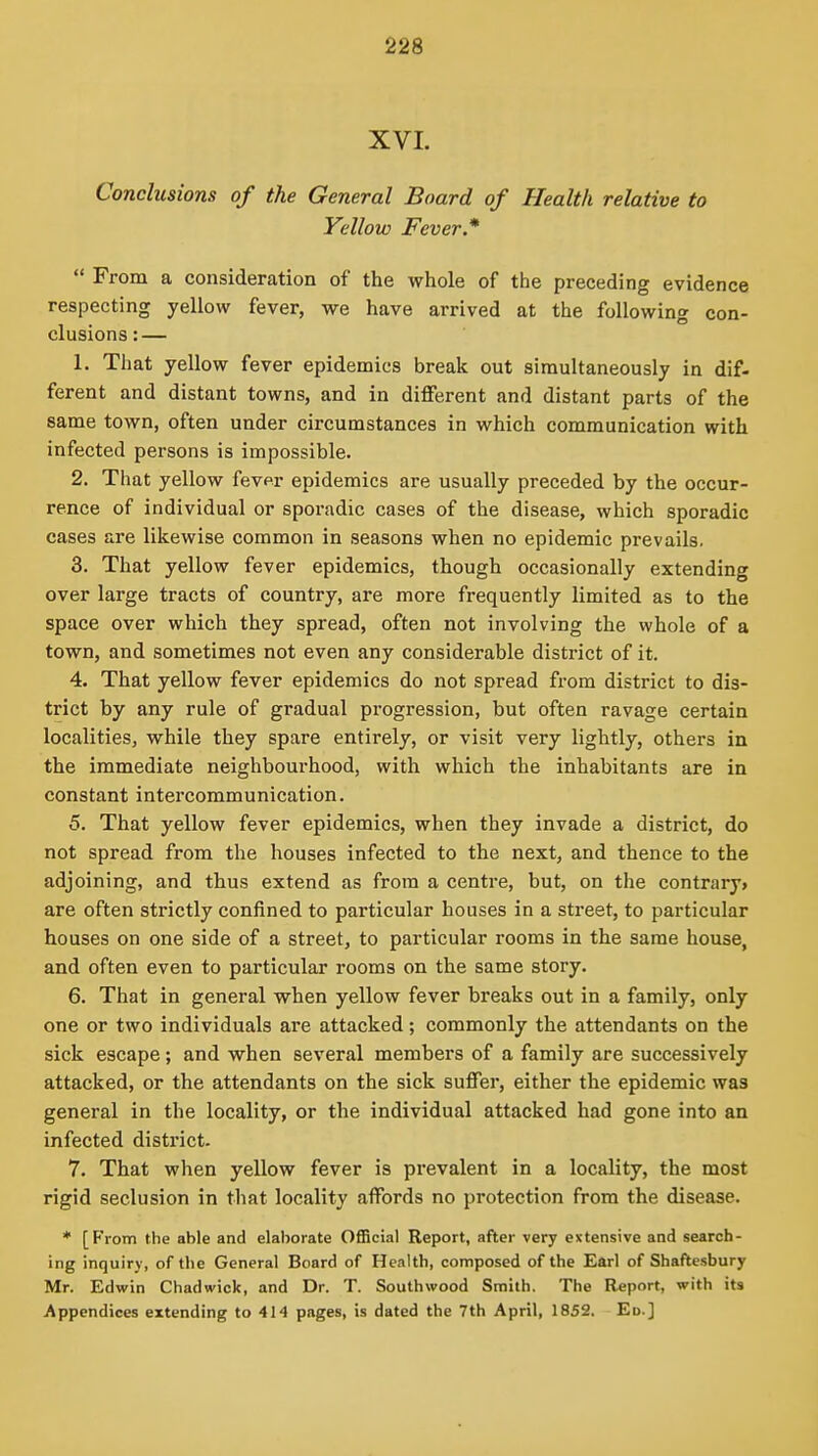 XVI. Conclusions of the General Board of Health relative to Yellow Fever*  From a consideration of the whole of the preceding evidence respecting yellow fever, we have arrived at the following con- clusions:— 1. That yellow fever epidemics break out simultaneously in dif- ferent and distant towns, and in different and distant parts of the same town, often under circumstances in which communication with infected persons is impossible. 2. That yellow fevpr epidemics are usually preceded by the occur- rence of individual or sporadic cases of the disease, which sporadic cases are likewise common in seasons when no epidemic prevails. 3. That yellow fever epidemics, though occasionally extending over large tracts of country, are more frequently limited as to the space over which they spread, often not involving the whole of a town, and sometimes not even any considerable district of it. 4. That yellow fever epidemics do not spread from district to dis- trict by any rule of gradual progression, but often ravage certain localities, while they spare entirely, or visit very lightly, others in the immediate neighbourhood, with which the inhabitants are in constant intercommunication. 5. That yellow fever epidemics, when they invade a district, do not spread from the houses infected to the next, and thence to the adjoining, and thus extend as from a centre, but, on the contrary* are often strictly confined to particular houses in a street, to particular houses on one side of a street, to particular rooms in the same house, and often even to particular rooms on the same story. 6. That in general when yellow fever breaks out in a family, only one or two individuals are attacked; commonly the attendants on the sick escape; and when several members of a family are successively attacked, or the attendants on the sick suffer, either the epidemic was general in the locality, or the individual attacked had gone into an infected district. 7. That when yellow fever is prevalent in a locality, the most rigid seclusion in that locality affords no protection from the disease. * [From the able and elaborate OfiBcial Report, after very extensive and search- ing inquiry, of the General Board of Health, composed of the Earl of Shaftesbury Mr. Edwin Chadwick, and Dr. T. Southwood Smith. The Report, with its Appendices extending to 414 pages, is dated the 7th April, 1852. Ed.]